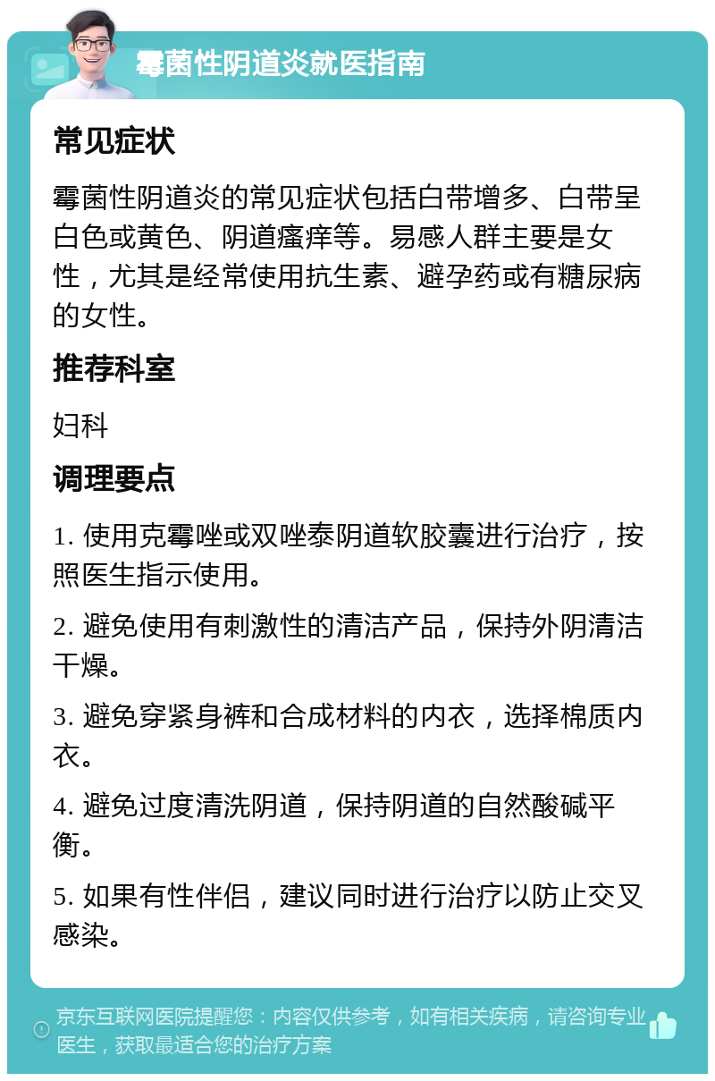 霉菌性阴道炎就医指南 常见症状 霉菌性阴道炎的常见症状包括白带增多、白带呈白色或黄色、阴道瘙痒等。易感人群主要是女性，尤其是经常使用抗生素、避孕药或有糖尿病的女性。 推荐科室 妇科 调理要点 1. 使用克霉唑或双唑泰阴道软胶囊进行治疗，按照医生指示使用。 2. 避免使用有刺激性的清洁产品，保持外阴清洁干燥。 3. 避免穿紧身裤和合成材料的内衣，选择棉质内衣。 4. 避免过度清洗阴道，保持阴道的自然酸碱平衡。 5. 如果有性伴侣，建议同时进行治疗以防止交叉感染。