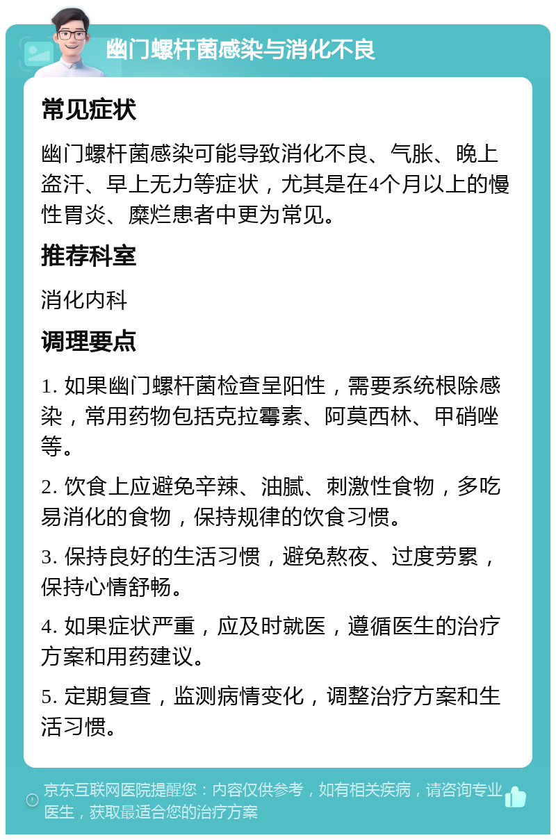 幽门螺杆菌感染与消化不良 常见症状 幽门螺杆菌感染可能导致消化不良、气胀、晚上盗汗、早上无力等症状，尤其是在4个月以上的慢性胃炎、糜烂患者中更为常见。 推荐科室 消化内科 调理要点 1. 如果幽门螺杆菌检查呈阳性，需要系统根除感染，常用药物包括克拉霉素、阿莫西林、甲硝唑等。 2. 饮食上应避免辛辣、油腻、刺激性食物，多吃易消化的食物，保持规律的饮食习惯。 3. 保持良好的生活习惯，避免熬夜、过度劳累，保持心情舒畅。 4. 如果症状严重，应及时就医，遵循医生的治疗方案和用药建议。 5. 定期复查，监测病情变化，调整治疗方案和生活习惯。