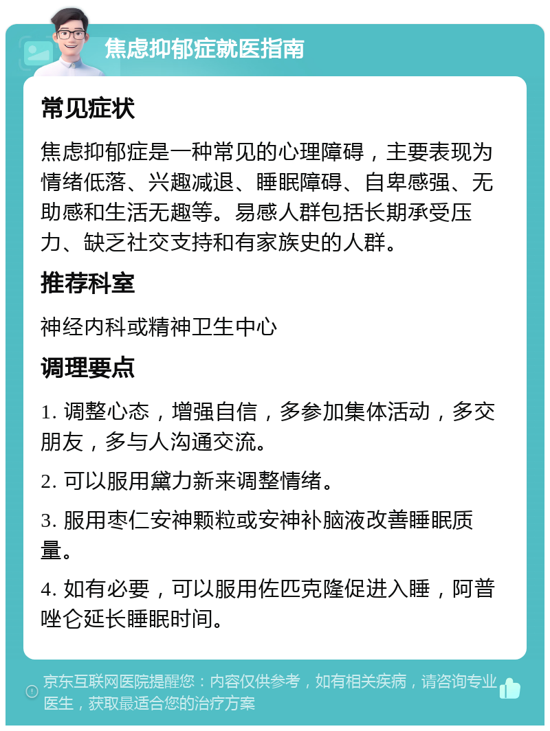 焦虑抑郁症就医指南 常见症状 焦虑抑郁症是一种常见的心理障碍，主要表现为情绪低落、兴趣减退、睡眠障碍、自卑感强、无助感和生活无趣等。易感人群包括长期承受压力、缺乏社交支持和有家族史的人群。 推荐科室 神经内科或精神卫生中心 调理要点 1. 调整心态，增强自信，多参加集体活动，多交朋友，多与人沟通交流。 2. 可以服用黛力新来调整情绪。 3. 服用枣仁安神颗粒或安神补脑液改善睡眠质量。 4. 如有必要，可以服用佐匹克隆促进入睡，阿普唑仑延长睡眠时间。