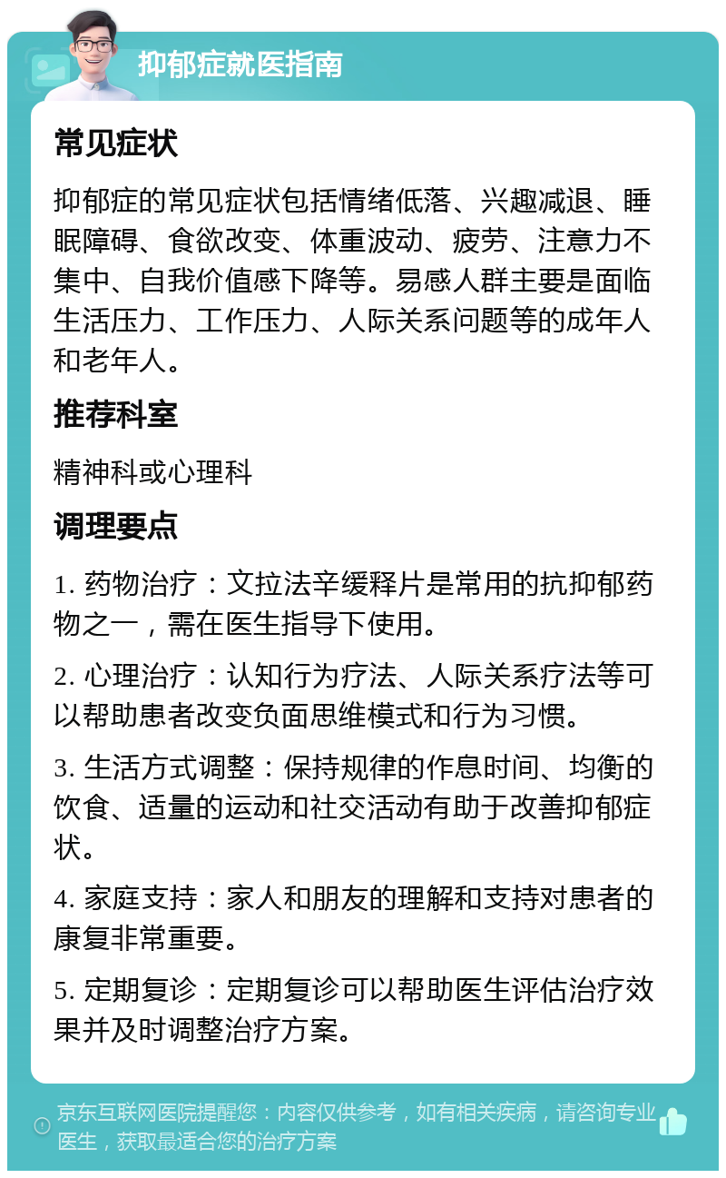 抑郁症就医指南 常见症状 抑郁症的常见症状包括情绪低落、兴趣减退、睡眠障碍、食欲改变、体重波动、疲劳、注意力不集中、自我价值感下降等。易感人群主要是面临生活压力、工作压力、人际关系问题等的成年人和老年人。 推荐科室 精神科或心理科 调理要点 1. 药物治疗：文拉法辛缓释片是常用的抗抑郁药物之一，需在医生指导下使用。 2. 心理治疗：认知行为疗法、人际关系疗法等可以帮助患者改变负面思维模式和行为习惯。 3. 生活方式调整：保持规律的作息时间、均衡的饮食、适量的运动和社交活动有助于改善抑郁症状。 4. 家庭支持：家人和朋友的理解和支持对患者的康复非常重要。 5. 定期复诊：定期复诊可以帮助医生评估治疗效果并及时调整治疗方案。