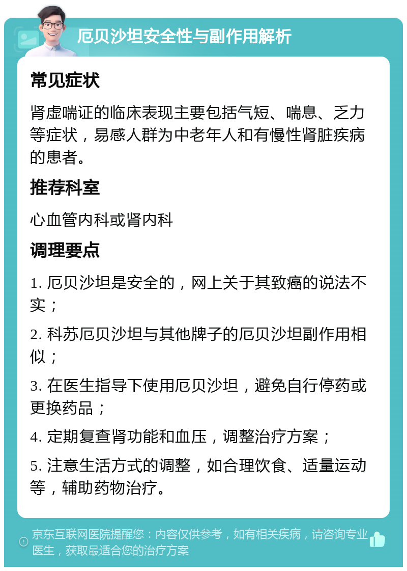 厄贝沙坦安全性与副作用解析 常见症状 肾虚喘证的临床表现主要包括气短、喘息、乏力等症状，易感人群为中老年人和有慢性肾脏疾病的患者。 推荐科室 心血管内科或肾内科 调理要点 1. 厄贝沙坦是安全的，网上关于其致癌的说法不实； 2. 科苏厄贝沙坦与其他牌子的厄贝沙坦副作用相似； 3. 在医生指导下使用厄贝沙坦，避免自行停药或更换药品； 4. 定期复查肾功能和血压，调整治疗方案； 5. 注意生活方式的调整，如合理饮食、适量运动等，辅助药物治疗。