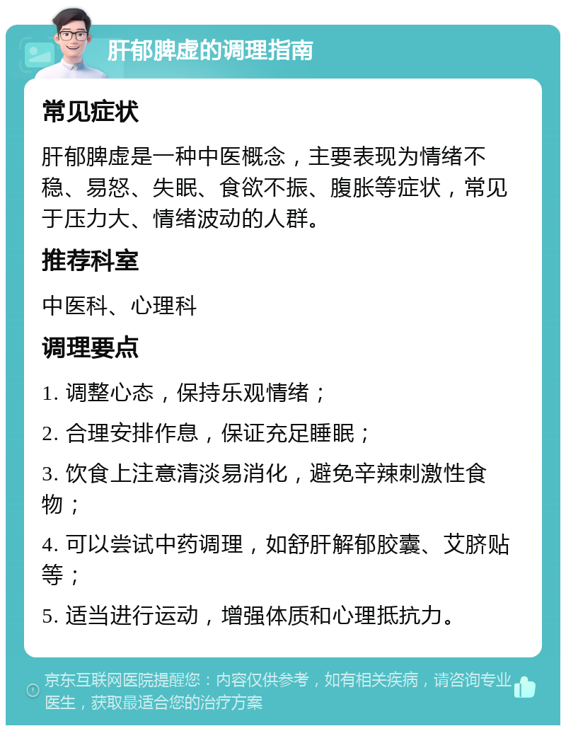 肝郁脾虚的调理指南 常见症状 肝郁脾虚是一种中医概念，主要表现为情绪不稳、易怒、失眠、食欲不振、腹胀等症状，常见于压力大、情绪波动的人群。 推荐科室 中医科、心理科 调理要点 1. 调整心态，保持乐观情绪； 2. 合理安排作息，保证充足睡眠； 3. 饮食上注意清淡易消化，避免辛辣刺激性食物； 4. 可以尝试中药调理，如舒肝解郁胶囊、艾脐贴等； 5. 适当进行运动，增强体质和心理抵抗力。