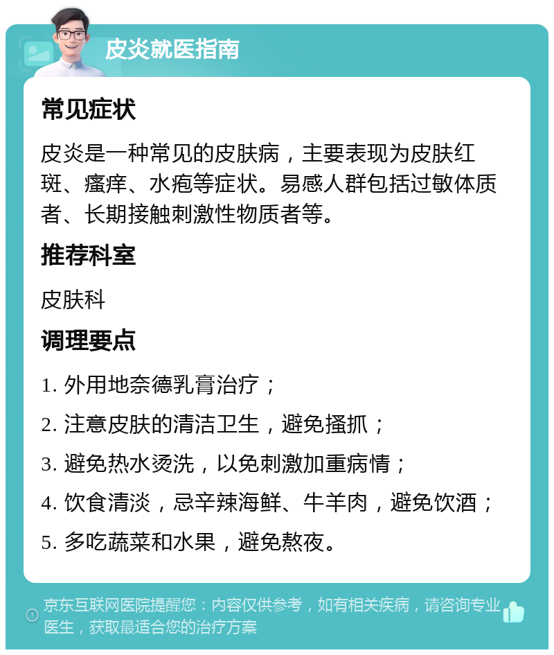 皮炎就医指南 常见症状 皮炎是一种常见的皮肤病，主要表现为皮肤红斑、瘙痒、水疱等症状。易感人群包括过敏体质者、长期接触刺激性物质者等。 推荐科室 皮肤科 调理要点 1. 外用地奈德乳膏治疗； 2. 注意皮肤的清洁卫生，避免搔抓； 3. 避免热水烫洗，以免刺激加重病情； 4. 饮食清淡，忌辛辣海鲜、牛羊肉，避免饮酒； 5. 多吃蔬菜和水果，避免熬夜。