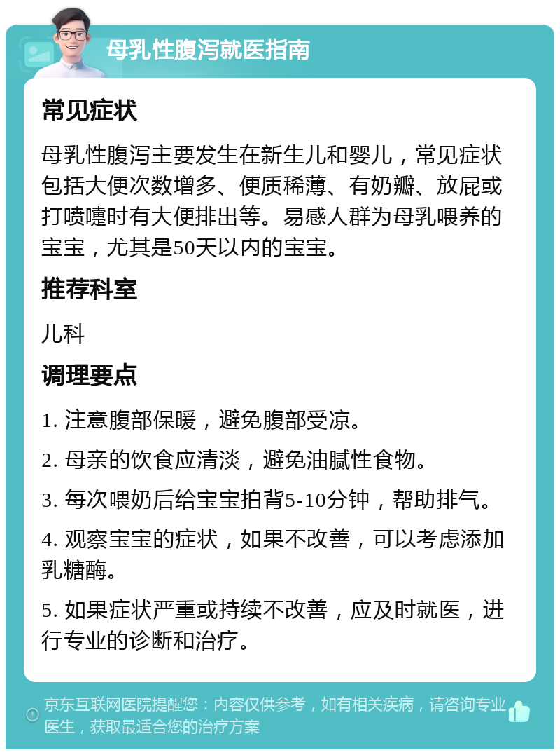 母乳性腹泻就医指南 常见症状 母乳性腹泻主要发生在新生儿和婴儿，常见症状包括大便次数增多、便质稀薄、有奶瓣、放屁或打喷嚏时有大便排出等。易感人群为母乳喂养的宝宝，尤其是50天以内的宝宝。 推荐科室 儿科 调理要点 1. 注意腹部保暖，避免腹部受凉。 2. 母亲的饮食应清淡，避免油腻性食物。 3. 每次喂奶后给宝宝拍背5-10分钟，帮助排气。 4. 观察宝宝的症状，如果不改善，可以考虑添加乳糖酶。 5. 如果症状严重或持续不改善，应及时就医，进行专业的诊断和治疗。