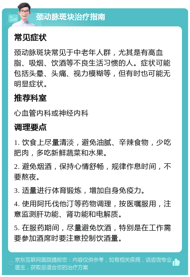 颈动脉斑块治疗指南 常见症状 颈动脉斑块常见于中老年人群，尤其是有高血脂、吸烟、饮酒等不良生活习惯的人。症状可能包括头晕、头痛、视力模糊等，但有时也可能无明显症状。 推荐科室 心血管内科或神经内科 调理要点 1. 饮食上尽量清淡，避免油腻、辛辣食物，少吃肥肉，多吃新鲜蔬菜和水果。 2. 避免烟酒，保持心情舒畅，规律作息时间，不要熬夜。 3. 适量进行体育锻炼，增加自身免疫力。 4. 使用阿托伐他汀等药物调理，按医嘱服用，注意监测肝功能、肾功能和电解质。 5. 在服药期间，尽量避免饮酒，特别是在工作需要参加酒席时要注意控制饮酒量。