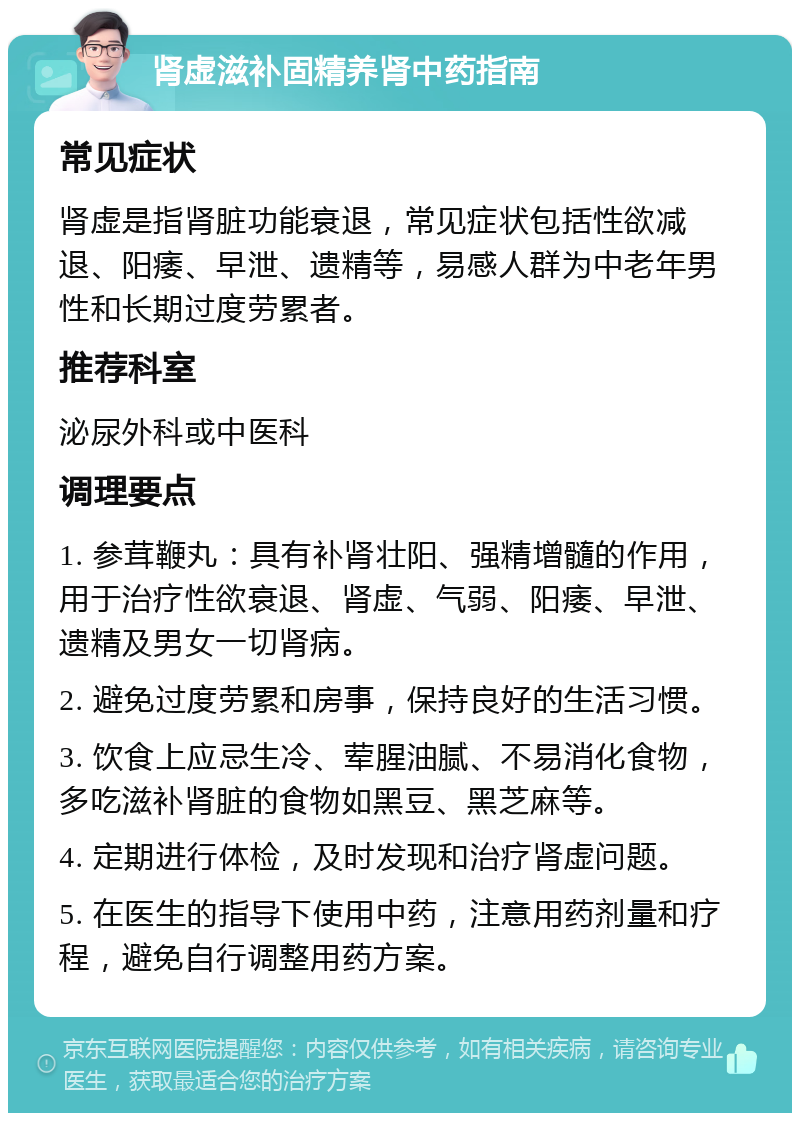 肾虚滋补固精养肾中药指南 常见症状 肾虚是指肾脏功能衰退，常见症状包括性欲减退、阳痿、早泄、遗精等，易感人群为中老年男性和长期过度劳累者。 推荐科室 泌尿外科或中医科 调理要点 1. 参茸鞭丸：具有补肾壮阳、强精增髓的作用，用于治疗性欲衰退、肾虚、气弱、阳痿、早泄、遗精及男女一切肾病。 2. 避免过度劳累和房事，保持良好的生活习惯。 3. 饮食上应忌生冷、荤腥油腻、不易消化食物，多吃滋补肾脏的食物如黑豆、黑芝麻等。 4. 定期进行体检，及时发现和治疗肾虚问题。 5. 在医生的指导下使用中药，注意用药剂量和疗程，避免自行调整用药方案。