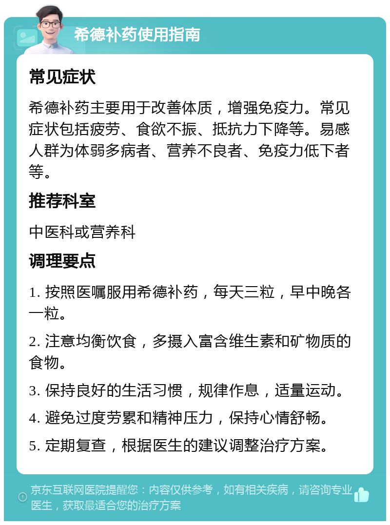 希德补药使用指南 常见症状 希德补药主要用于改善体质，增强免疫力。常见症状包括疲劳、食欲不振、抵抗力下降等。易感人群为体弱多病者、营养不良者、免疫力低下者等。 推荐科室 中医科或营养科 调理要点 1. 按照医嘱服用希德补药，每天三粒，早中晚各一粒。 2. 注意均衡饮食，多摄入富含维生素和矿物质的食物。 3. 保持良好的生活习惯，规律作息，适量运动。 4. 避免过度劳累和精神压力，保持心情舒畅。 5. 定期复查，根据医生的建议调整治疗方案。