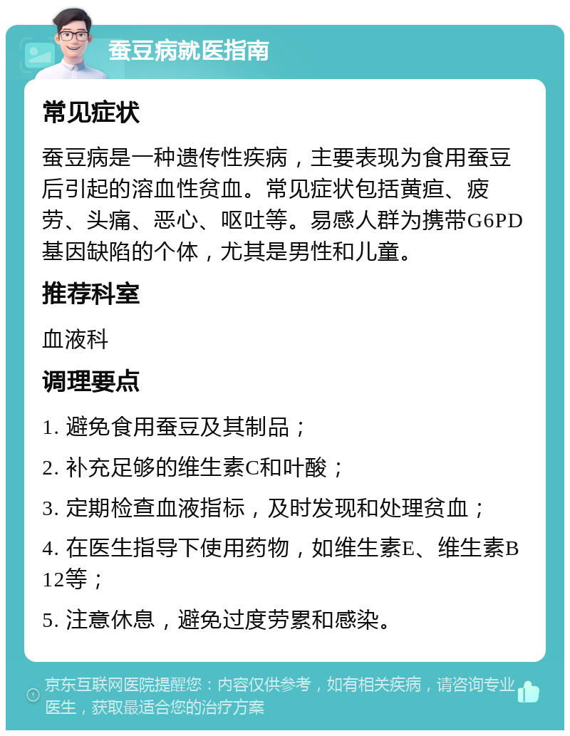 蚕豆病就医指南 常见症状 蚕豆病是一种遗传性疾病，主要表现为食用蚕豆后引起的溶血性贫血。常见症状包括黄疸、疲劳、头痛、恶心、呕吐等。易感人群为携带G6PD基因缺陷的个体，尤其是男性和儿童。 推荐科室 血液科 调理要点 1. 避免食用蚕豆及其制品； 2. 补充足够的维生素C和叶酸； 3. 定期检查血液指标，及时发现和处理贫血； 4. 在医生指导下使用药物，如维生素E、维生素B12等； 5. 注意休息，避免过度劳累和感染。