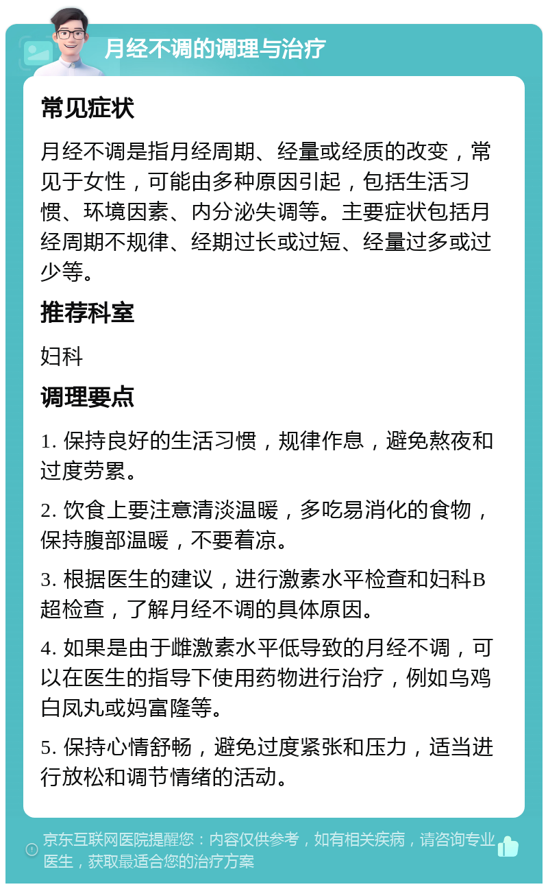 月经不调的调理与治疗 常见症状 月经不调是指月经周期、经量或经质的改变，常见于女性，可能由多种原因引起，包括生活习惯、环境因素、内分泌失调等。主要症状包括月经周期不规律、经期过长或过短、经量过多或过少等。 推荐科室 妇科 调理要点 1. 保持良好的生活习惯，规律作息，避免熬夜和过度劳累。 2. 饮食上要注意清淡温暖，多吃易消化的食物，保持腹部温暖，不要着凉。 3. 根据医生的建议，进行激素水平检查和妇科B超检查，了解月经不调的具体原因。 4. 如果是由于雌激素水平低导致的月经不调，可以在医生的指导下使用药物进行治疗，例如乌鸡白凤丸或妈富隆等。 5. 保持心情舒畅，避免过度紧张和压力，适当进行放松和调节情绪的活动。