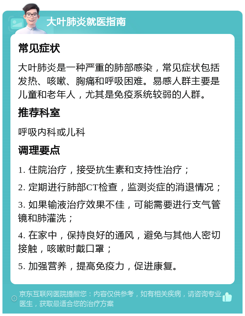 大叶肺炎就医指南 常见症状 大叶肺炎是一种严重的肺部感染，常见症状包括发热、咳嗽、胸痛和呼吸困难。易感人群主要是儿童和老年人，尤其是免疫系统较弱的人群。 推荐科室 呼吸内科或儿科 调理要点 1. 住院治疗，接受抗生素和支持性治疗； 2. 定期进行肺部CT检查，监测炎症的消退情况； 3. 如果输液治疗效果不佳，可能需要进行支气管镜和肺灌洗； 4. 在家中，保持良好的通风，避免与其他人密切接触，咳嗽时戴口罩； 5. 加强营养，提高免疫力，促进康复。