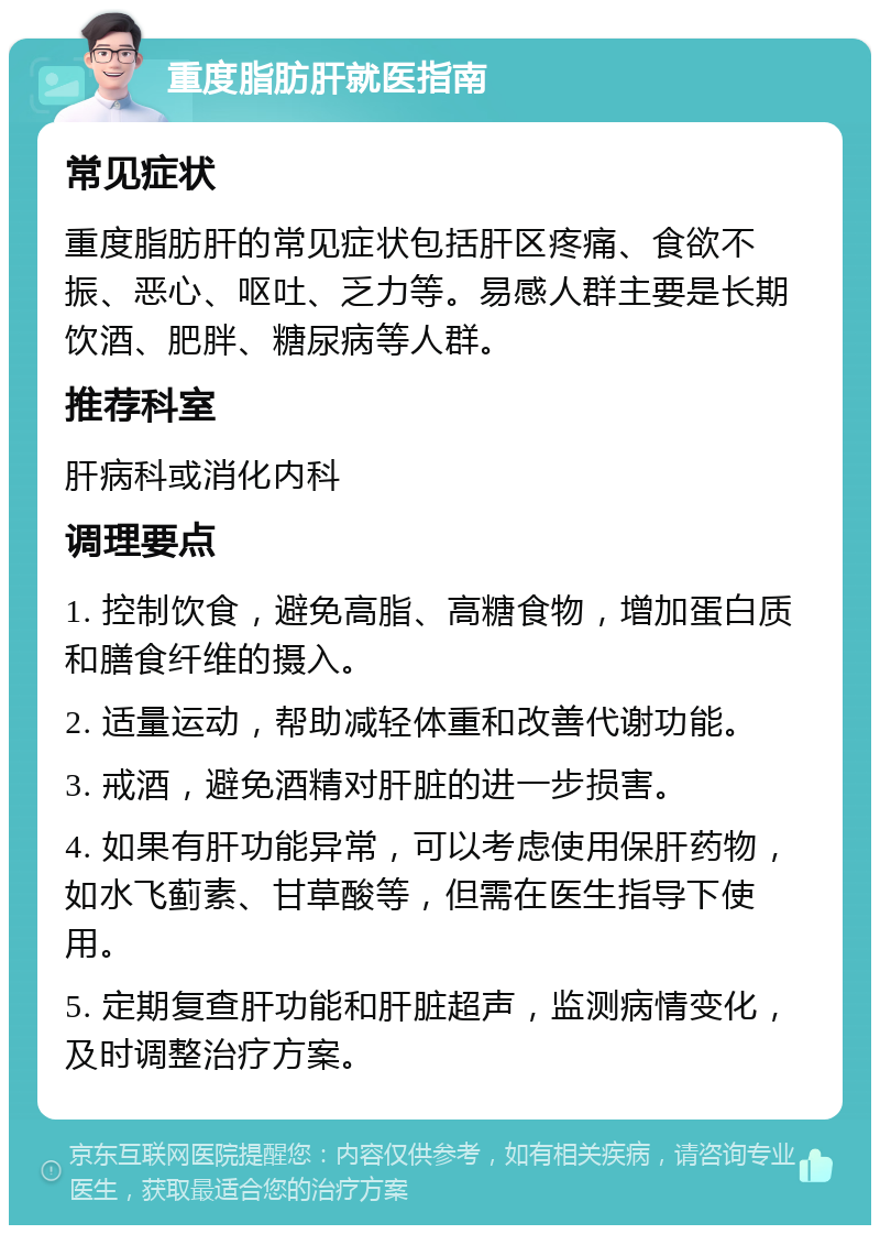 重度脂肪肝就医指南 常见症状 重度脂肪肝的常见症状包括肝区疼痛、食欲不振、恶心、呕吐、乏力等。易感人群主要是长期饮酒、肥胖、糖尿病等人群。 推荐科室 肝病科或消化内科 调理要点 1. 控制饮食，避免高脂、高糖食物，增加蛋白质和膳食纤维的摄入。 2. 适量运动，帮助减轻体重和改善代谢功能。 3. 戒酒，避免酒精对肝脏的进一步损害。 4. 如果有肝功能异常，可以考虑使用保肝药物，如水飞蓟素、甘草酸等，但需在医生指导下使用。 5. 定期复查肝功能和肝脏超声，监测病情变化，及时调整治疗方案。