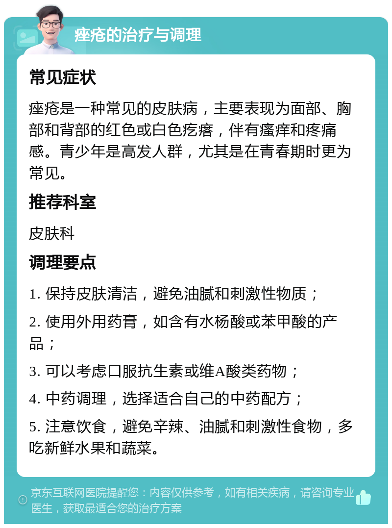 痤疮的治疗与调理 常见症状 痤疮是一种常见的皮肤病，主要表现为面部、胸部和背部的红色或白色疙瘩，伴有瘙痒和疼痛感。青少年是高发人群，尤其是在青春期时更为常见。 推荐科室 皮肤科 调理要点 1. 保持皮肤清洁，避免油腻和刺激性物质； 2. 使用外用药膏，如含有水杨酸或苯甲酸的产品； 3. 可以考虑口服抗生素或维A酸类药物； 4. 中药调理，选择适合自己的中药配方； 5. 注意饮食，避免辛辣、油腻和刺激性食物，多吃新鲜水果和蔬菜。