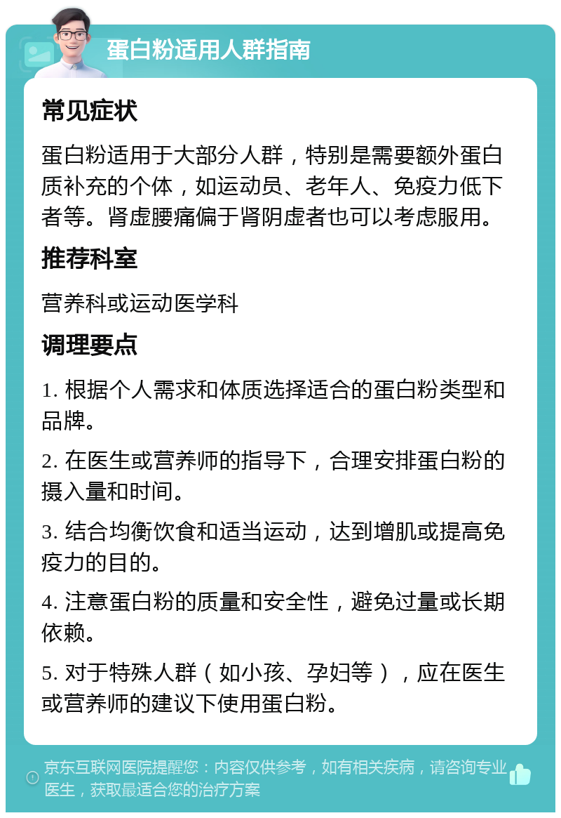 蛋白粉适用人群指南 常见症状 蛋白粉适用于大部分人群，特别是需要额外蛋白质补充的个体，如运动员、老年人、免疫力低下者等。肾虚腰痛偏于肾阴虚者也可以考虑服用。 推荐科室 营养科或运动医学科 调理要点 1. 根据个人需求和体质选择适合的蛋白粉类型和品牌。 2. 在医生或营养师的指导下，合理安排蛋白粉的摄入量和时间。 3. 结合均衡饮食和适当运动，达到增肌或提高免疫力的目的。 4. 注意蛋白粉的质量和安全性，避免过量或长期依赖。 5. 对于特殊人群（如小孩、孕妇等），应在医生或营养师的建议下使用蛋白粉。