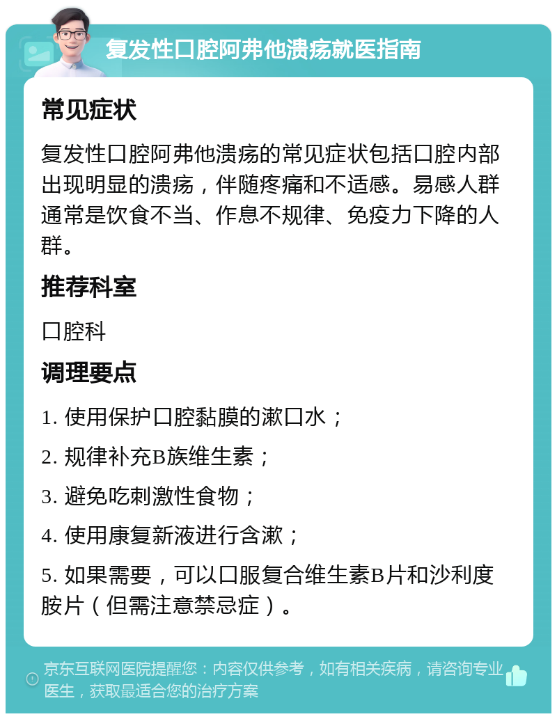 复发性口腔阿弗他溃疡就医指南 常见症状 复发性口腔阿弗他溃疡的常见症状包括口腔内部出现明显的溃疡，伴随疼痛和不适感。易感人群通常是饮食不当、作息不规律、免疫力下降的人群。 推荐科室 口腔科 调理要点 1. 使用保护口腔黏膜的漱口水； 2. 规律补充B族维生素； 3. 避免吃刺激性食物； 4. 使用康复新液进行含漱； 5. 如果需要，可以口服复合维生素B片和沙利度胺片（但需注意禁忌症）。