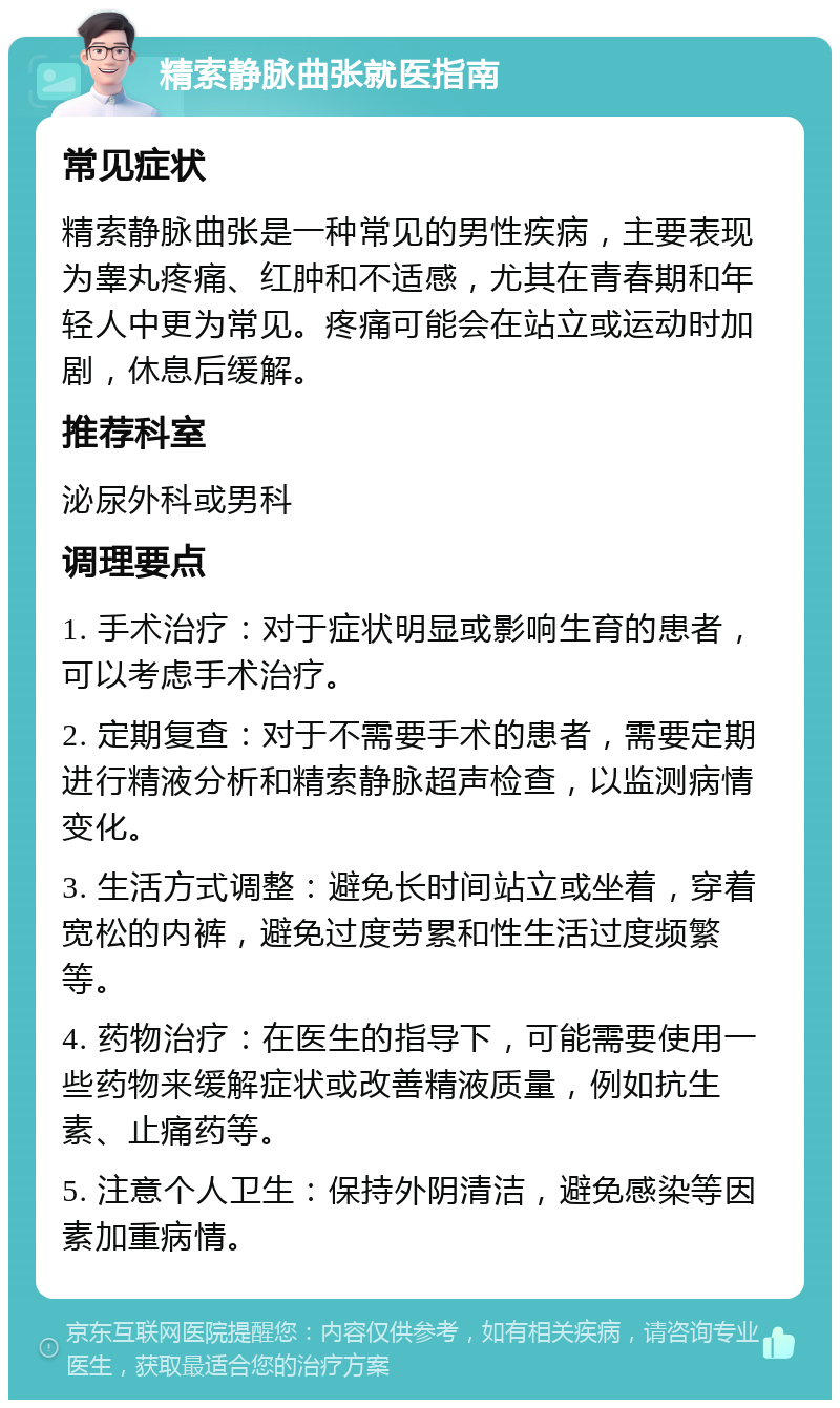 精索静脉曲张就医指南 常见症状 精索静脉曲张是一种常见的男性疾病，主要表现为睾丸疼痛、红肿和不适感，尤其在青春期和年轻人中更为常见。疼痛可能会在站立或运动时加剧，休息后缓解。 推荐科室 泌尿外科或男科 调理要点 1. 手术治疗：对于症状明显或影响生育的患者，可以考虑手术治疗。 2. 定期复查：对于不需要手术的患者，需要定期进行精液分析和精索静脉超声检查，以监测病情变化。 3. 生活方式调整：避免长时间站立或坐着，穿着宽松的内裤，避免过度劳累和性生活过度频繁等。 4. 药物治疗：在医生的指导下，可能需要使用一些药物来缓解症状或改善精液质量，例如抗生素、止痛药等。 5. 注意个人卫生：保持外阴清洁，避免感染等因素加重病情。