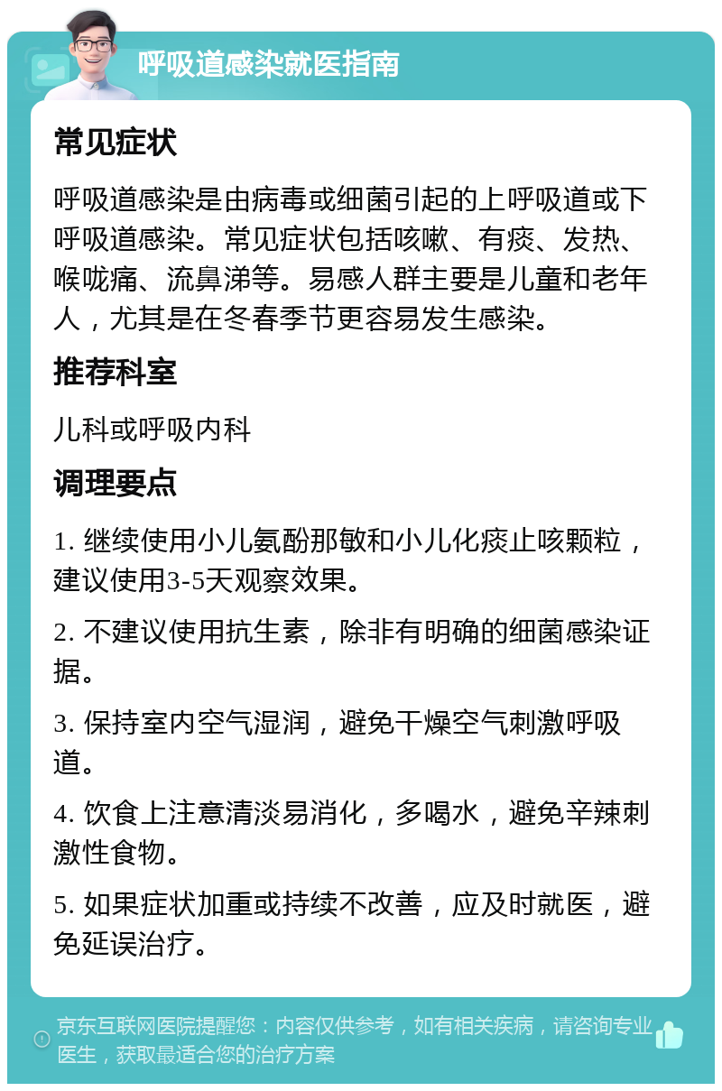 呼吸道感染就医指南 常见症状 呼吸道感染是由病毒或细菌引起的上呼吸道或下呼吸道感染。常见症状包括咳嗽、有痰、发热、喉咙痛、流鼻涕等。易感人群主要是儿童和老年人，尤其是在冬春季节更容易发生感染。 推荐科室 儿科或呼吸内科 调理要点 1. 继续使用小儿氨酚那敏和小儿化痰止咳颗粒，建议使用3-5天观察效果。 2. 不建议使用抗生素，除非有明确的细菌感染证据。 3. 保持室内空气湿润，避免干燥空气刺激呼吸道。 4. 饮食上注意清淡易消化，多喝水，避免辛辣刺激性食物。 5. 如果症状加重或持续不改善，应及时就医，避免延误治疗。