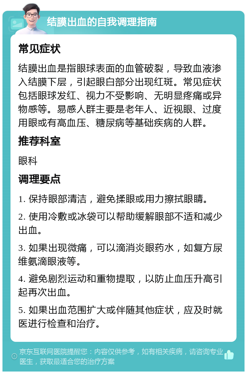 结膜出血的自我调理指南 常见症状 结膜出血是指眼球表面的血管破裂，导致血液渗入结膜下层，引起眼白部分出现红斑。常见症状包括眼球发红、视力不受影响、无明显疼痛或异物感等。易感人群主要是老年人、近视眼、过度用眼或有高血压、糖尿病等基础疾病的人群。 推荐科室 眼科 调理要点 1. 保持眼部清洁，避免揉眼或用力擦拭眼睛。 2. 使用冷敷或冰袋可以帮助缓解眼部不适和减少出血。 3. 如果出现微痛，可以滴消炎眼药水，如复方尿维氨滴眼液等。 4. 避免剧烈运动和重物提取，以防止血压升高引起再次出血。 5. 如果出血范围扩大或伴随其他症状，应及时就医进行检查和治疗。