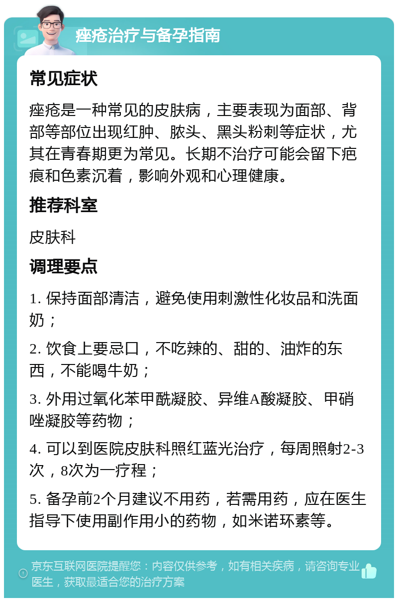 痤疮治疗与备孕指南 常见症状 痤疮是一种常见的皮肤病，主要表现为面部、背部等部位出现红肿、脓头、黑头粉刺等症状，尤其在青春期更为常见。长期不治疗可能会留下疤痕和色素沉着，影响外观和心理健康。 推荐科室 皮肤科 调理要点 1. 保持面部清洁，避免使用刺激性化妆品和洗面奶； 2. 饮食上要忌口，不吃辣的、甜的、油炸的东西，不能喝牛奶； 3. 外用过氧化苯甲酰凝胶、异维A酸凝胶、甲硝唑凝胶等药物； 4. 可以到医院皮肤科照红蓝光治疗，每周照射2-3次，8次为一疗程； 5. 备孕前2个月建议不用药，若需用药，应在医生指导下使用副作用小的药物，如米诺环素等。