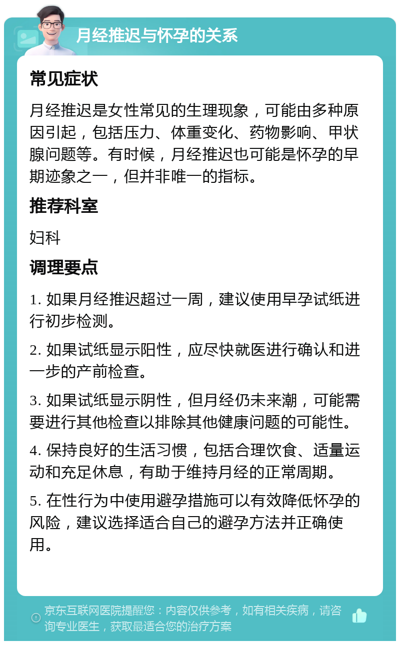 月经推迟与怀孕的关系 常见症状 月经推迟是女性常见的生理现象，可能由多种原因引起，包括压力、体重变化、药物影响、甲状腺问题等。有时候，月经推迟也可能是怀孕的早期迹象之一，但并非唯一的指标。 推荐科室 妇科 调理要点 1. 如果月经推迟超过一周，建议使用早孕试纸进行初步检测。 2. 如果试纸显示阳性，应尽快就医进行确认和进一步的产前检查。 3. 如果试纸显示阴性，但月经仍未来潮，可能需要进行其他检查以排除其他健康问题的可能性。 4. 保持良好的生活习惯，包括合理饮食、适量运动和充足休息，有助于维持月经的正常周期。 5. 在性行为中使用避孕措施可以有效降低怀孕的风险，建议选择适合自己的避孕方法并正确使用。