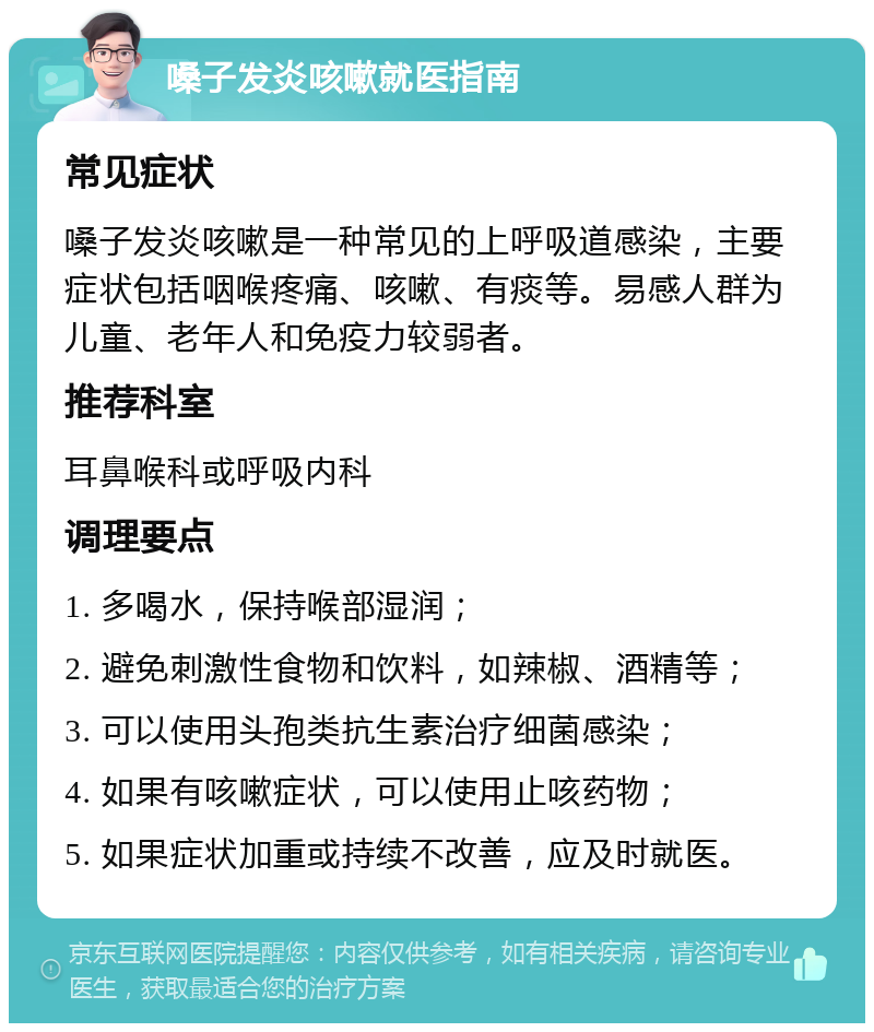 嗓子发炎咳嗽就医指南 常见症状 嗓子发炎咳嗽是一种常见的上呼吸道感染，主要症状包括咽喉疼痛、咳嗽、有痰等。易感人群为儿童、老年人和免疫力较弱者。 推荐科室 耳鼻喉科或呼吸内科 调理要点 1. 多喝水，保持喉部湿润； 2. 避免刺激性食物和饮料，如辣椒、酒精等； 3. 可以使用头孢类抗生素治疗细菌感染； 4. 如果有咳嗽症状，可以使用止咳药物； 5. 如果症状加重或持续不改善，应及时就医。