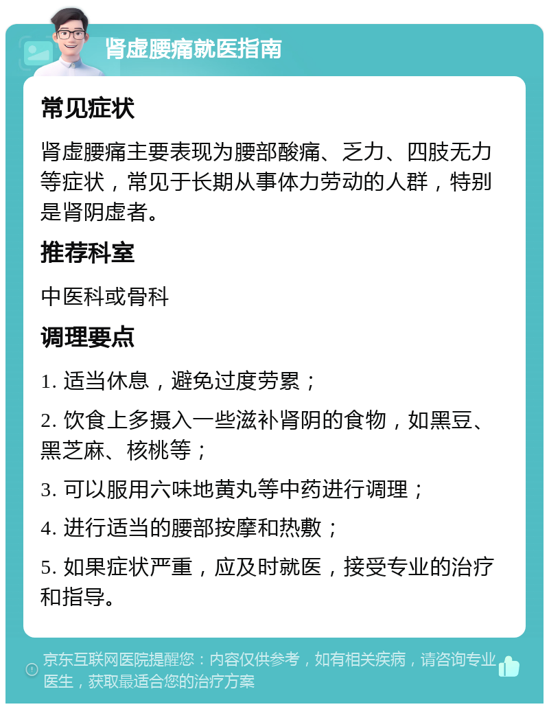 肾虚腰痛就医指南 常见症状 肾虚腰痛主要表现为腰部酸痛、乏力、四肢无力等症状，常见于长期从事体力劳动的人群，特别是肾阴虚者。 推荐科室 中医科或骨科 调理要点 1. 适当休息，避免过度劳累； 2. 饮食上多摄入一些滋补肾阴的食物，如黑豆、黑芝麻、核桃等； 3. 可以服用六味地黄丸等中药进行调理； 4. 进行适当的腰部按摩和热敷； 5. 如果症状严重，应及时就医，接受专业的治疗和指导。