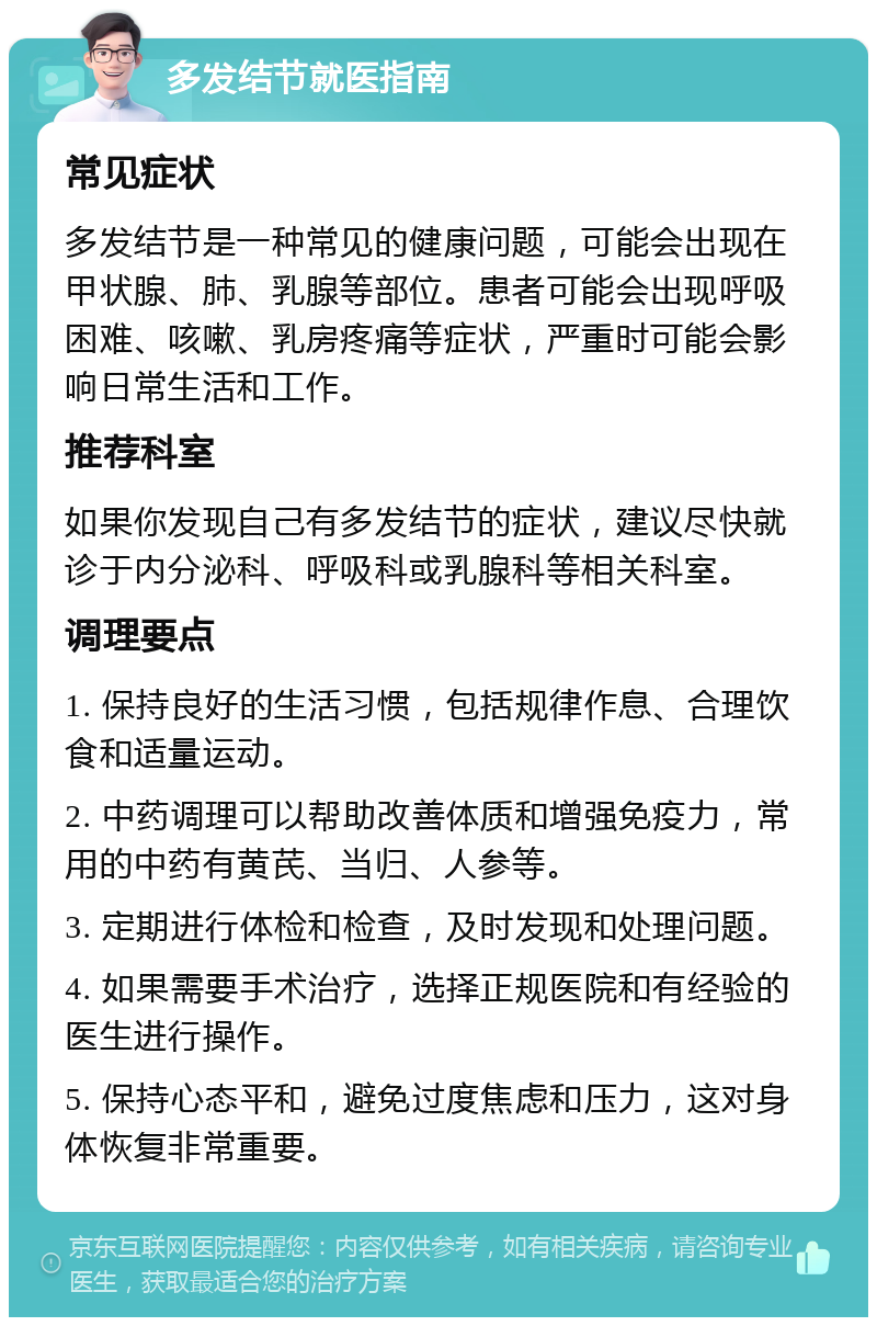 多发结节就医指南 常见症状 多发结节是一种常见的健康问题，可能会出现在甲状腺、肺、乳腺等部位。患者可能会出现呼吸困难、咳嗽、乳房疼痛等症状，严重时可能会影响日常生活和工作。 推荐科室 如果你发现自己有多发结节的症状，建议尽快就诊于内分泌科、呼吸科或乳腺科等相关科室。 调理要点 1. 保持良好的生活习惯，包括规律作息、合理饮食和适量运动。 2. 中药调理可以帮助改善体质和增强免疫力，常用的中药有黄芪、当归、人参等。 3. 定期进行体检和检查，及时发现和处理问题。 4. 如果需要手术治疗，选择正规医院和有经验的医生进行操作。 5. 保持心态平和，避免过度焦虑和压力，这对身体恢复非常重要。