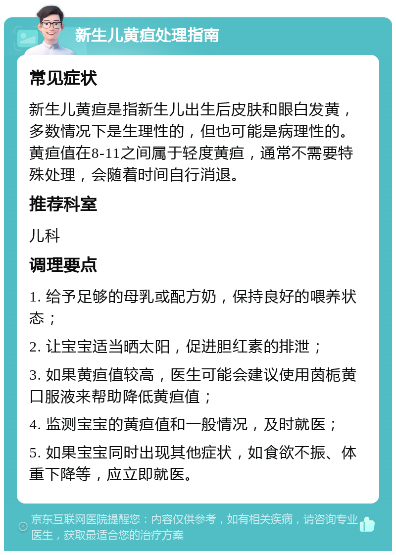 新生儿黄疸处理指南 常见症状 新生儿黄疸是指新生儿出生后皮肤和眼白发黄，多数情况下是生理性的，但也可能是病理性的。黄疸值在8-11之间属于轻度黄疸，通常不需要特殊处理，会随着时间自行消退。 推荐科室 儿科 调理要点 1. 给予足够的母乳或配方奶，保持良好的喂养状态； 2. 让宝宝适当晒太阳，促进胆红素的排泄； 3. 如果黄疸值较高，医生可能会建议使用茵栀黄口服液来帮助降低黄疸值； 4. 监测宝宝的黄疸值和一般情况，及时就医； 5. 如果宝宝同时出现其他症状，如食欲不振、体重下降等，应立即就医。