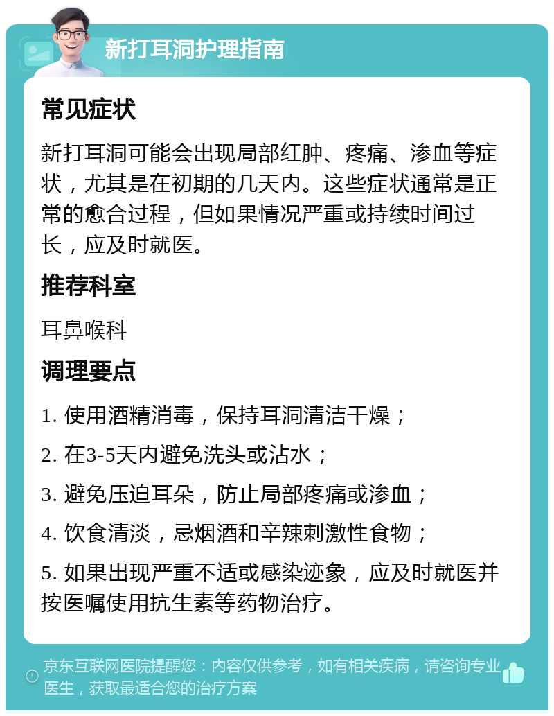 新打耳洞护理指南 常见症状 新打耳洞可能会出现局部红肿、疼痛、渗血等症状，尤其是在初期的几天内。这些症状通常是正常的愈合过程，但如果情况严重或持续时间过长，应及时就医。 推荐科室 耳鼻喉科 调理要点 1. 使用酒精消毒，保持耳洞清洁干燥； 2. 在3-5天内避免洗头或沾水； 3. 避免压迫耳朵，防止局部疼痛或渗血； 4. 饮食清淡，忌烟酒和辛辣刺激性食物； 5. 如果出现严重不适或感染迹象，应及时就医并按医嘱使用抗生素等药物治疗。