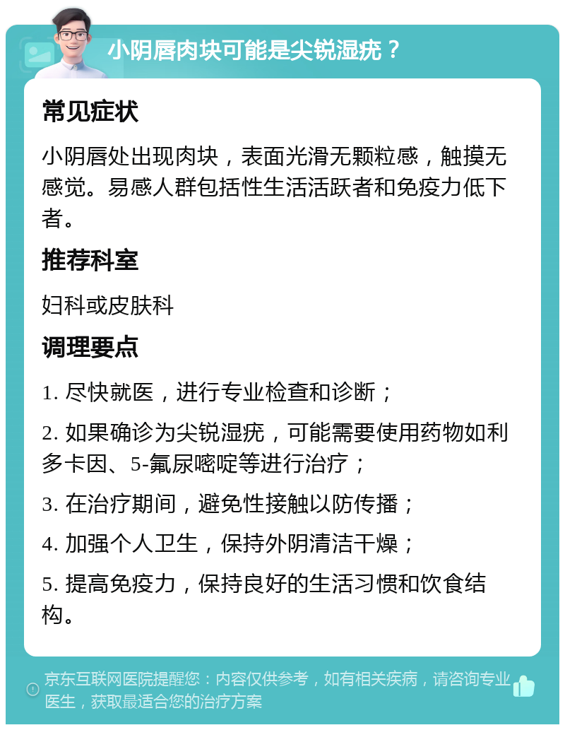 小阴唇肉块可能是尖锐湿疣？ 常见症状 小阴唇处出现肉块，表面光滑无颗粒感，触摸无感觉。易感人群包括性生活活跃者和免疫力低下者。 推荐科室 妇科或皮肤科 调理要点 1. 尽快就医，进行专业检查和诊断； 2. 如果确诊为尖锐湿疣，可能需要使用药物如利多卡因、5-氟尿嘧啶等进行治疗； 3. 在治疗期间，避免性接触以防传播； 4. 加强个人卫生，保持外阴清洁干燥； 5. 提高免疫力，保持良好的生活习惯和饮食结构。