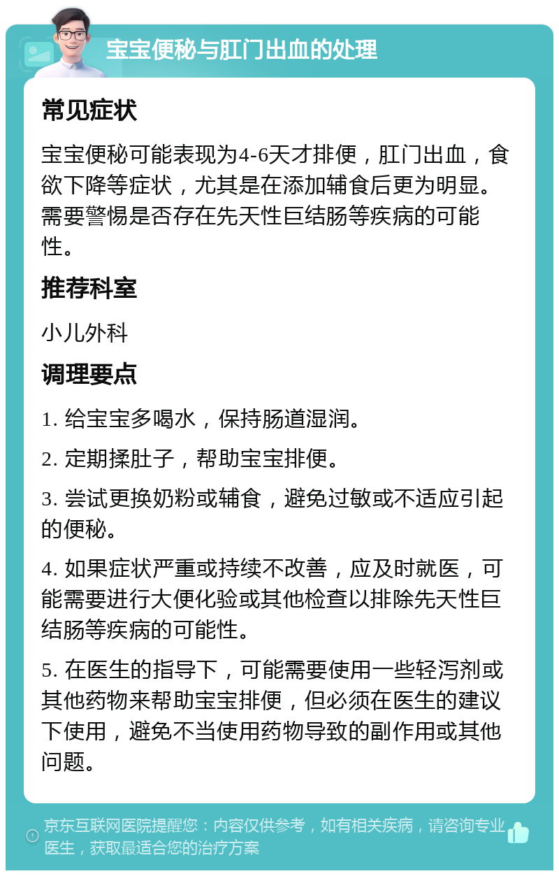 宝宝便秘与肛门出血的处理 常见症状 宝宝便秘可能表现为4-6天才排便，肛门出血，食欲下降等症状，尤其是在添加辅食后更为明显。需要警惕是否存在先天性巨结肠等疾病的可能性。 推荐科室 小儿外科 调理要点 1. 给宝宝多喝水，保持肠道湿润。 2. 定期揉肚子，帮助宝宝排便。 3. 尝试更换奶粉或辅食，避免过敏或不适应引起的便秘。 4. 如果症状严重或持续不改善，应及时就医，可能需要进行大便化验或其他检查以排除先天性巨结肠等疾病的可能性。 5. 在医生的指导下，可能需要使用一些轻泻剂或其他药物来帮助宝宝排便，但必须在医生的建议下使用，避免不当使用药物导致的副作用或其他问题。