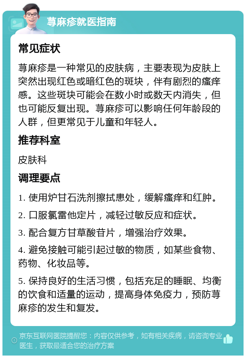 荨麻疹就医指南 常见症状 荨麻疹是一种常见的皮肤病，主要表现为皮肤上突然出现红色或暗红色的斑块，伴有剧烈的瘙痒感。这些斑块可能会在数小时或数天内消失，但也可能反复出现。荨麻疹可以影响任何年龄段的人群，但更常见于儿童和年轻人。 推荐科室 皮肤科 调理要点 1. 使用炉甘石洗剂擦拭患处，缓解瘙痒和红肿。 2. 口服氯雷他定片，减轻过敏反应和症状。 3. 配合复方甘草酸苷片，增强治疗效果。 4. 避免接触可能引起过敏的物质，如某些食物、药物、化妆品等。 5. 保持良好的生活习惯，包括充足的睡眠、均衡的饮食和适量的运动，提高身体免疫力，预防荨麻疹的发生和复发。