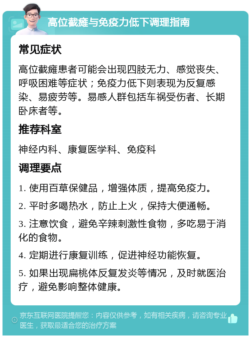 高位截瘫与免疫力低下调理指南 常见症状 高位截瘫患者可能会出现四肢无力、感觉丧失、呼吸困难等症状；免疫力低下则表现为反复感染、易疲劳等。易感人群包括车祸受伤者、长期卧床者等。 推荐科室 神经内科、康复医学科、免疫科 调理要点 1. 使用百草保健品，增强体质，提高免疫力。 2. 平时多喝热水，防止上火，保持大便通畅。 3. 注意饮食，避免辛辣刺激性食物，多吃易于消化的食物。 4. 定期进行康复训练，促进神经功能恢复。 5. 如果出现扁桃体反复发炎等情况，及时就医治疗，避免影响整体健康。