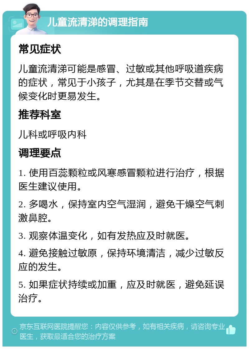 儿童流清涕的调理指南 常见症状 儿童流清涕可能是感冒、过敏或其他呼吸道疾病的症状，常见于小孩子，尤其是在季节交替或气候变化时更易发生。 推荐科室 儿科或呼吸内科 调理要点 1. 使用百蕊颗粒或风寒感冒颗粒进行治疗，根据医生建议使用。 2. 多喝水，保持室内空气湿润，避免干燥空气刺激鼻腔。 3. 观察体温变化，如有发热应及时就医。 4. 避免接触过敏原，保持环境清洁，减少过敏反应的发生。 5. 如果症状持续或加重，应及时就医，避免延误治疗。