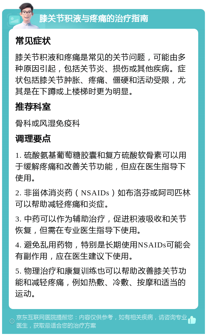 膝关节积液与疼痛的治疗指南 常见症状 膝关节积液和疼痛是常见的关节问题，可能由多种原因引起，包括关节炎、损伤或其他疾病。症状包括膝关节肿胀、疼痛、僵硬和活动受限，尤其是在下蹲或上楼梯时更为明显。 推荐科室 骨科或风湿免疫科 调理要点 1. 硫酸氨基葡萄糖胶囊和复方硫酸软骨素可以用于缓解疼痛和改善关节功能，但应在医生指导下使用。 2. 非甾体消炎药（NSAIDs）如布洛芬或阿司匹林可以帮助减轻疼痛和炎症。 3. 中药可以作为辅助治疗，促进积液吸收和关节恢复，但需在专业医生指导下使用。 4. 避免乱用药物，特别是长期使用NSAIDs可能会有副作用，应在医生建议下使用。 5. 物理治疗和康复训练也可以帮助改善膝关节功能和减轻疼痛，例如热敷、冷敷、按摩和适当的运动。