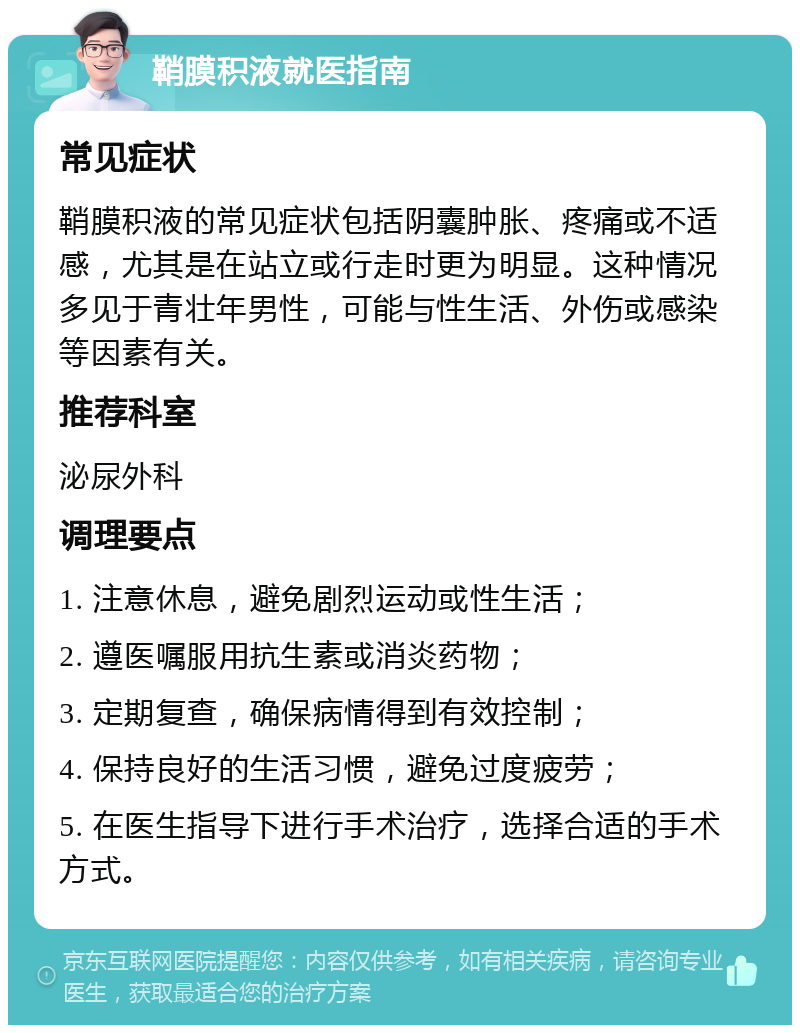 鞘膜积液就医指南 常见症状 鞘膜积液的常见症状包括阴囊肿胀、疼痛或不适感，尤其是在站立或行走时更为明显。这种情况多见于青壮年男性，可能与性生活、外伤或感染等因素有关。 推荐科室 泌尿外科 调理要点 1. 注意休息，避免剧烈运动或性生活； 2. 遵医嘱服用抗生素或消炎药物； 3. 定期复查，确保病情得到有效控制； 4. 保持良好的生活习惯，避免过度疲劳； 5. 在医生指导下进行手术治疗，选择合适的手术方式。