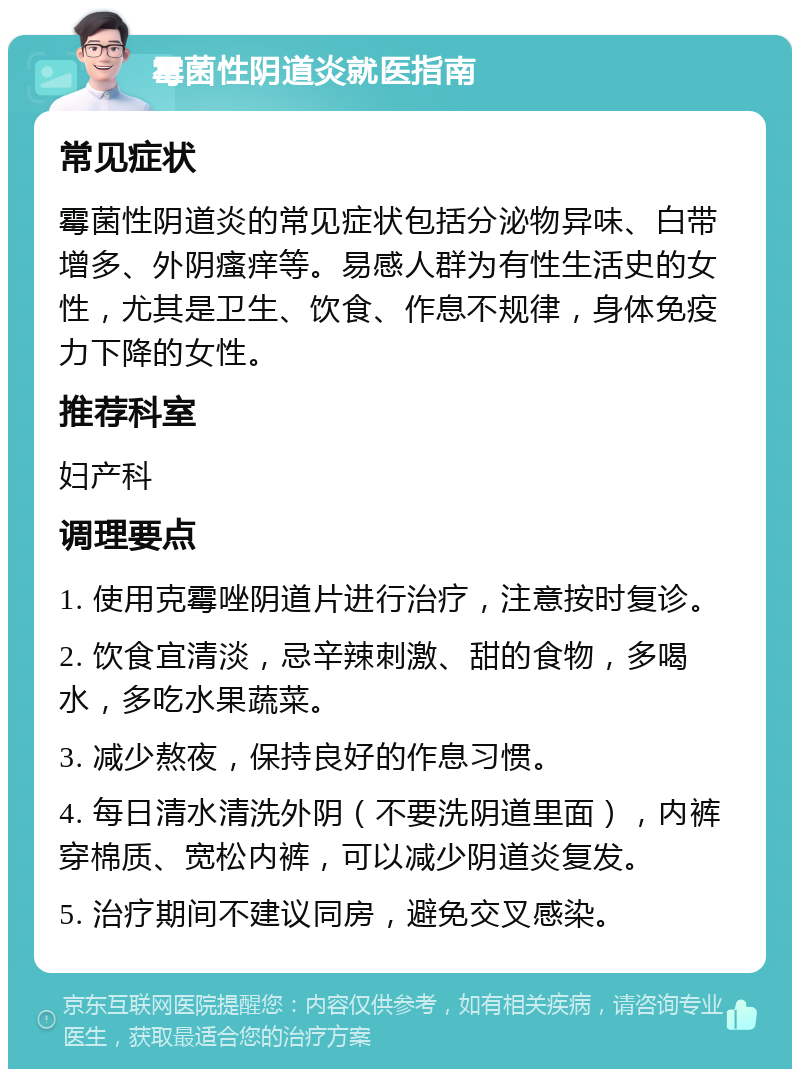 霉菌性阴道炎就医指南 常见症状 霉菌性阴道炎的常见症状包括分泌物异味、白带增多、外阴瘙痒等。易感人群为有性生活史的女性，尤其是卫生、饮食、作息不规律，身体免疫力下降的女性。 推荐科室 妇产科 调理要点 1. 使用克霉唑阴道片进行治疗，注意按时复诊。 2. 饮食宜清淡，忌辛辣刺激、甜的食物，多喝水，多吃水果蔬菜。 3. 减少熬夜，保持良好的作息习惯。 4. 每日清水清洗外阴（不要洗阴道里面），内裤穿棉质、宽松内裤，可以减少阴道炎复发。 5. 治疗期间不建议同房，避免交叉感染。