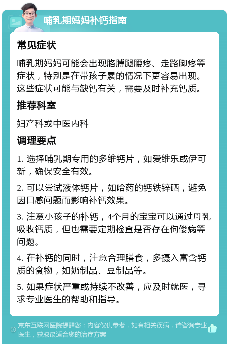 哺乳期妈妈补钙指南 常见症状 哺乳期妈妈可能会出现胳膊腿腰疼、走路脚疼等症状，特别是在带孩子累的情况下更容易出现。这些症状可能与缺钙有关，需要及时补充钙质。 推荐科室 妇产科或中医内科 调理要点 1. 选择哺乳期专用的多维钙片，如爱维乐或伊可新，确保安全有效。 2. 可以尝试液体钙片，如哈药的钙铁锌硒，避免因口感问题而影响补钙效果。 3. 注意小孩子的补钙，4个月的宝宝可以通过母乳吸收钙质，但也需要定期检查是否存在佝偻病等问题。 4. 在补钙的同时，注意合理膳食，多摄入富含钙质的食物，如奶制品、豆制品等。 5. 如果症状严重或持续不改善，应及时就医，寻求专业医生的帮助和指导。