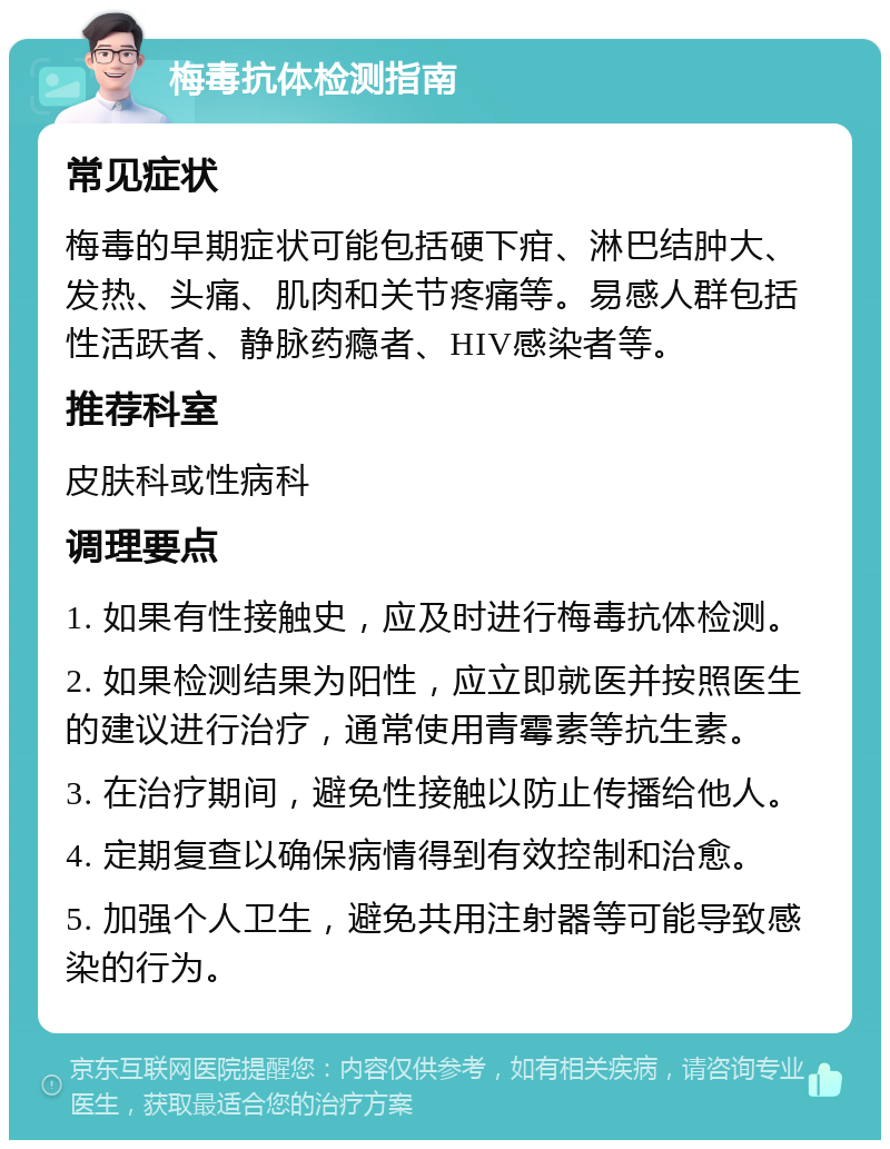 梅毒抗体检测指南 常见症状 梅毒的早期症状可能包括硬下疳、淋巴结肿大、发热、头痛、肌肉和关节疼痛等。易感人群包括性活跃者、静脉药瘾者、HIV感染者等。 推荐科室 皮肤科或性病科 调理要点 1. 如果有性接触史，应及时进行梅毒抗体检测。 2. 如果检测结果为阳性，应立即就医并按照医生的建议进行治疗，通常使用青霉素等抗生素。 3. 在治疗期间，避免性接触以防止传播给他人。 4. 定期复查以确保病情得到有效控制和治愈。 5. 加强个人卫生，避免共用注射器等可能导致感染的行为。