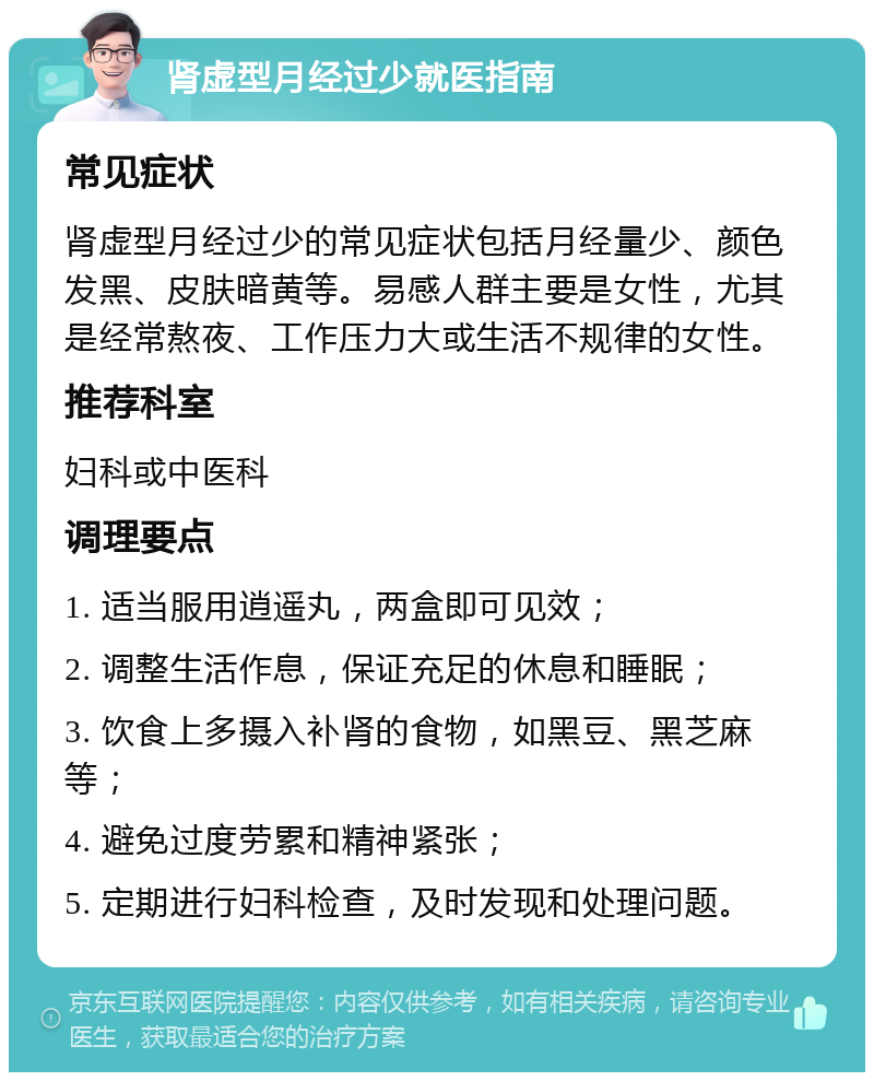 肾虚型月经过少就医指南 常见症状 肾虚型月经过少的常见症状包括月经量少、颜色发黑、皮肤暗黄等。易感人群主要是女性，尤其是经常熬夜、工作压力大或生活不规律的女性。 推荐科室 妇科或中医科 调理要点 1. 适当服用逍遥丸，两盒即可见效； 2. 调整生活作息，保证充足的休息和睡眠； 3. 饮食上多摄入补肾的食物，如黑豆、黑芝麻等； 4. 避免过度劳累和精神紧张； 5. 定期进行妇科检查，及时发现和处理问题。