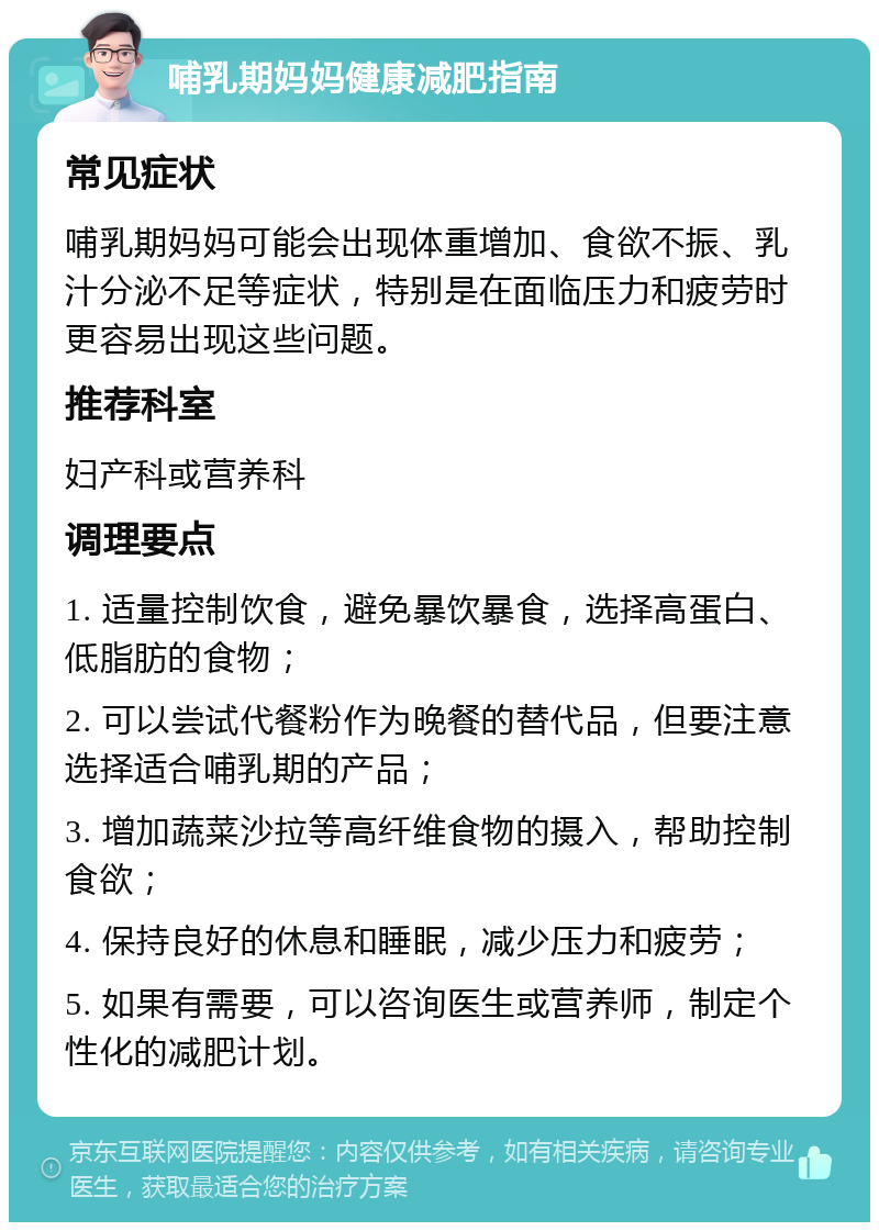 哺乳期妈妈健康减肥指南 常见症状 哺乳期妈妈可能会出现体重增加、食欲不振、乳汁分泌不足等症状，特别是在面临压力和疲劳时更容易出现这些问题。 推荐科室 妇产科或营养科 调理要点 1. 适量控制饮食，避免暴饮暴食，选择高蛋白、低脂肪的食物； 2. 可以尝试代餐粉作为晚餐的替代品，但要注意选择适合哺乳期的产品； 3. 增加蔬菜沙拉等高纤维食物的摄入，帮助控制食欲； 4. 保持良好的休息和睡眠，减少压力和疲劳； 5. 如果有需要，可以咨询医生或营养师，制定个性化的减肥计划。