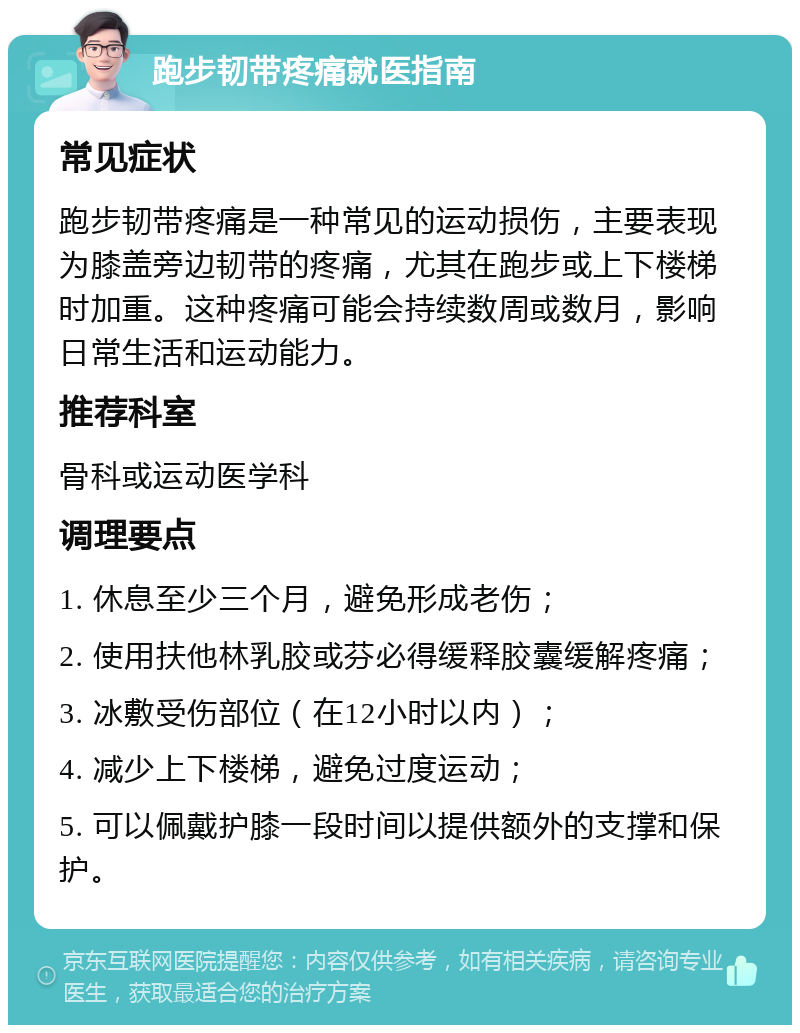 跑步韧带疼痛就医指南 常见症状 跑步韧带疼痛是一种常见的运动损伤，主要表现为膝盖旁边韧带的疼痛，尤其在跑步或上下楼梯时加重。这种疼痛可能会持续数周或数月，影响日常生活和运动能力。 推荐科室 骨科或运动医学科 调理要点 1. 休息至少三个月，避免形成老伤； 2. 使用扶他林乳胶或芬必得缓释胶囊缓解疼痛； 3. 冰敷受伤部位（在12小时以内）； 4. 减少上下楼梯，避免过度运动； 5. 可以佩戴护膝一段时间以提供额外的支撑和保护。