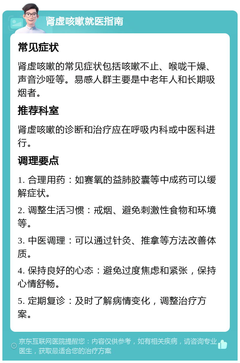 肾虚咳嗽就医指南 常见症状 肾虚咳嗽的常见症状包括咳嗽不止、喉咙干燥、声音沙哑等。易感人群主要是中老年人和长期吸烟者。 推荐科室 肾虚咳嗽的诊断和治疗应在呼吸内科或中医科进行。 调理要点 1. 合理用药：如赛氧的益肺胶囊等中成药可以缓解症状。 2. 调整生活习惯：戒烟、避免刺激性食物和环境等。 3. 中医调理：可以通过针灸、推拿等方法改善体质。 4. 保持良好的心态：避免过度焦虑和紧张，保持心情舒畅。 5. 定期复诊：及时了解病情变化，调整治疗方案。