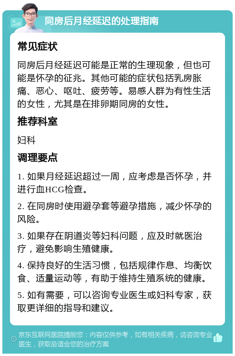 同房后月经延迟的处理指南 常见症状 同房后月经延迟可能是正常的生理现象，但也可能是怀孕的征兆。其他可能的症状包括乳房胀痛、恶心、呕吐、疲劳等。易感人群为有性生活的女性，尤其是在排卵期同房的女性。 推荐科室 妇科 调理要点 1. 如果月经延迟超过一周，应考虑是否怀孕，并进行血HCG检查。 2. 在同房时使用避孕套等避孕措施，减少怀孕的风险。 3. 如果存在阴道炎等妇科问题，应及时就医治疗，避免影响生殖健康。 4. 保持良好的生活习惯，包括规律作息、均衡饮食、适量运动等，有助于维持生殖系统的健康。 5. 如有需要，可以咨询专业医生或妇科专家，获取更详细的指导和建议。