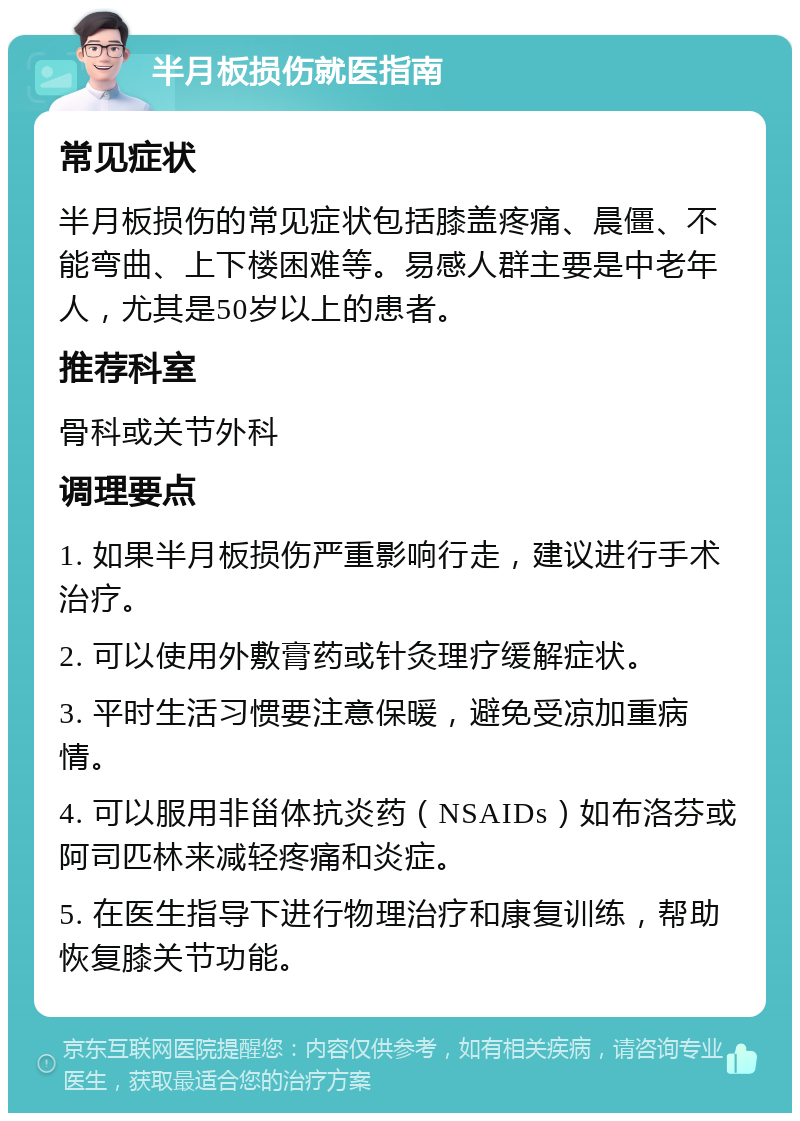 半月板损伤就医指南 常见症状 半月板损伤的常见症状包括膝盖疼痛、晨僵、不能弯曲、上下楼困难等。易感人群主要是中老年人，尤其是50岁以上的患者。 推荐科室 骨科或关节外科 调理要点 1. 如果半月板损伤严重影响行走，建议进行手术治疗。 2. 可以使用外敷膏药或针灸理疗缓解症状。 3. 平时生活习惯要注意保暖，避免受凉加重病情。 4. 可以服用非甾体抗炎药（NSAIDs）如布洛芬或阿司匹林来减轻疼痛和炎症。 5. 在医生指导下进行物理治疗和康复训练，帮助恢复膝关节功能。