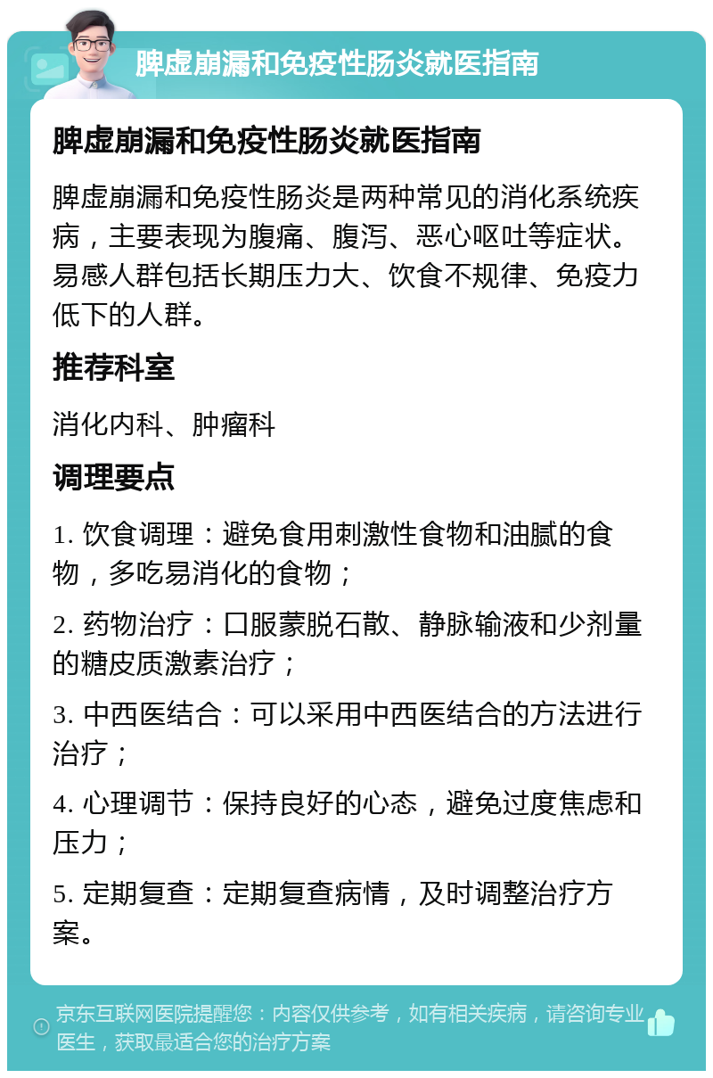 脾虚崩漏和免疫性肠炎就医指南 脾虚崩漏和免疫性肠炎就医指南 脾虚崩漏和免疫性肠炎是两种常见的消化系统疾病，主要表现为腹痛、腹泻、恶心呕吐等症状。易感人群包括长期压力大、饮食不规律、免疫力低下的人群。 推荐科室 消化内科、肿瘤科 调理要点 1. 饮食调理：避免食用刺激性食物和油腻的食物，多吃易消化的食物； 2. 药物治疗：口服蒙脱石散、静脉输液和少剂量的糖皮质激素治疗； 3. 中西医结合：可以采用中西医结合的方法进行治疗； 4. 心理调节：保持良好的心态，避免过度焦虑和压力； 5. 定期复查：定期复查病情，及时调整治疗方案。