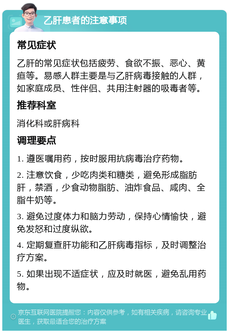 乙肝患者的注意事项 常见症状 乙肝的常见症状包括疲劳、食欲不振、恶心、黄疸等。易感人群主要是与乙肝病毒接触的人群，如家庭成员、性伴侣、共用注射器的吸毒者等。 推荐科室 消化科或肝病科 调理要点 1. 遵医嘱用药，按时服用抗病毒治疗药物。 2. 注意饮食，少吃肉类和糖类，避免形成脂肪肝，禁酒，少食动物脂肪、油炸食品、咸肉、全脂牛奶等。 3. 避免过度体力和脑力劳动，保持心情愉快，避免发怒和过度纵欲。 4. 定期复查肝功能和乙肝病毒指标，及时调整治疗方案。 5. 如果出现不适症状，应及时就医，避免乱用药物。