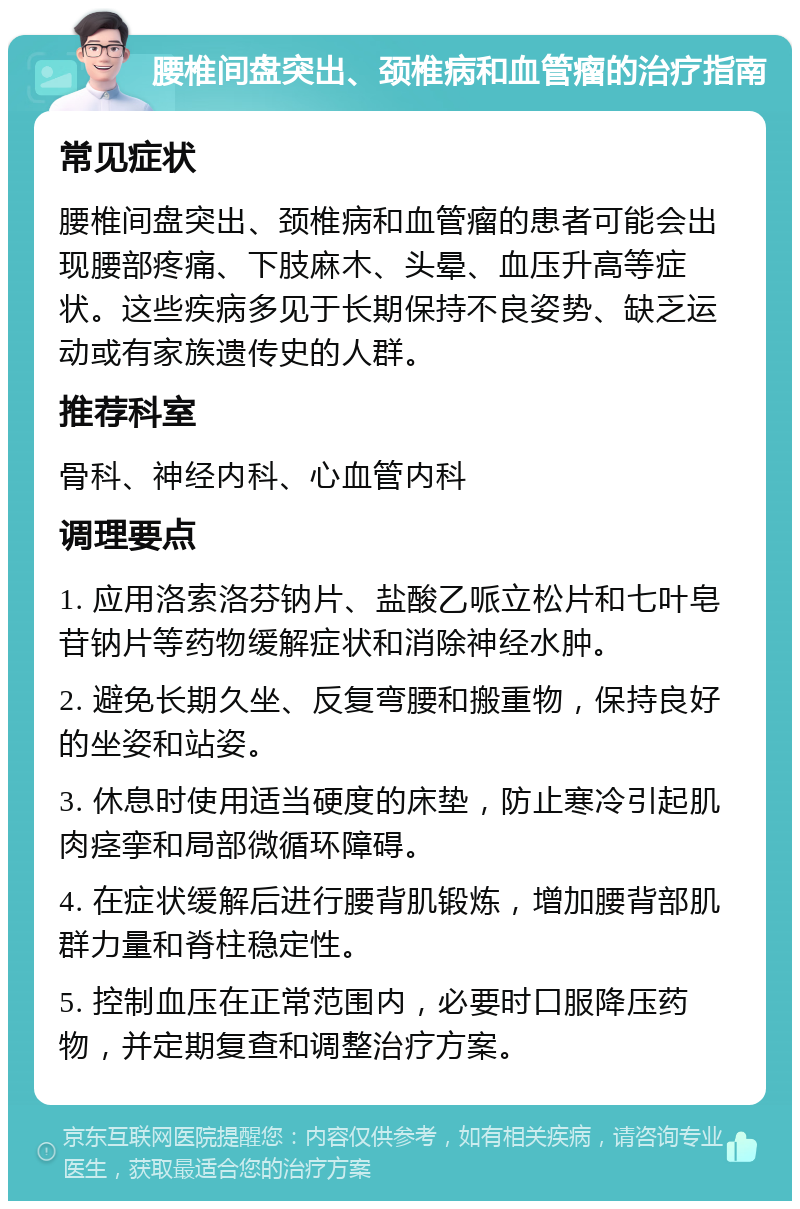 腰椎间盘突出、颈椎病和血管瘤的治疗指南 常见症状 腰椎间盘突出、颈椎病和血管瘤的患者可能会出现腰部疼痛、下肢麻木、头晕、血压升高等症状。这些疾病多见于长期保持不良姿势、缺乏运动或有家族遗传史的人群。 推荐科室 骨科、神经内科、心血管内科 调理要点 1. 应用洛索洛芬钠片、盐酸乙哌立松片和七叶皂苷钠片等药物缓解症状和消除神经水肿。 2. 避免长期久坐、反复弯腰和搬重物，保持良好的坐姿和站姿。 3. 休息时使用适当硬度的床垫，防止寒冷引起肌肉痉挛和局部微循环障碍。 4. 在症状缓解后进行腰背肌锻炼，增加腰背部肌群力量和脊柱稳定性。 5. 控制血压在正常范围内，必要时口服降压药物，并定期复查和调整治疗方案。