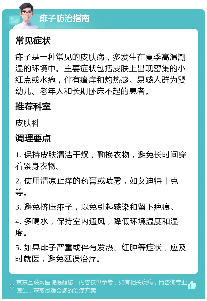 痱子防治指南 常见症状 痱子是一种常见的皮肤病，多发生在夏季高温潮湿的环境中。主要症状包括皮肤上出现密集的小红点或水疱，伴有瘙痒和灼热感。易感人群为婴幼儿、老年人和长期卧床不起的患者。 推荐科室 皮肤科 调理要点 1. 保持皮肤清洁干燥，勤换衣物，避免长时间穿着紧身衣物。 2. 使用清凉止痒的药膏或喷雾，如艾迪特十克等。 3. 避免挤压痱子，以免引起感染和留下疤痕。 4. 多喝水，保持室内通风，降低环境温度和湿度。 5. 如果痱子严重或伴有发热、红肿等症状，应及时就医，避免延误治疗。