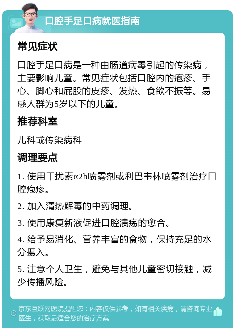 口腔手足口病就医指南 常见症状 口腔手足口病是一种由肠道病毒引起的传染病，主要影响儿童。常见症状包括口腔内的疱疹、手心、脚心和屁股的皮疹、发热、食欲不振等。易感人群为5岁以下的儿童。 推荐科室 儿科或传染病科 调理要点 1. 使用干扰素α2b喷雾剂或利巴韦林喷雾剂治疗口腔疱疹。 2. 加入清热解毒的中药调理。 3. 使用康复新液促进口腔溃疡的愈合。 4. 给予易消化、营养丰富的食物，保持充足的水分摄入。 5. 注意个人卫生，避免与其他儿童密切接触，减少传播风险。