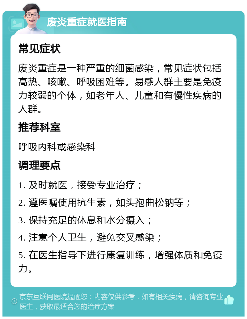 废炎重症就医指南 常见症状 废炎重症是一种严重的细菌感染，常见症状包括高热、咳嗽、呼吸困难等。易感人群主要是免疫力较弱的个体，如老年人、儿童和有慢性疾病的人群。 推荐科室 呼吸内科或感染科 调理要点 1. 及时就医，接受专业治疗； 2. 遵医嘱使用抗生素，如头孢曲松钠等； 3. 保持充足的休息和水分摄入； 4. 注意个人卫生，避免交叉感染； 5. 在医生指导下进行康复训练，增强体质和免疫力。